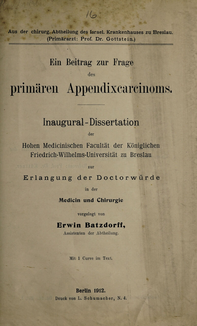 /Cp; Aus der Chirurg. Abtheilung des Israel. Krankenhauses zu Breslau. (Primärarzt: Prof. Dr. Gottstein.) Ein Beitrag zur Frage des primären Appendixcarcinoms. Inaugural - Dissertation der Hohen Medicinischen Facultät der Königlichen Friedrich-Wilhelms-Universität zu Breslau Erlangung der Doctorwürde in der Medicin und Chirurgie vorgelegt von Erwin Batzdorff, Assistenten der Abtheilung. Mit 1 Curve im Text. Berlin 1912. Druck von L. Sohumacher, N. 4.