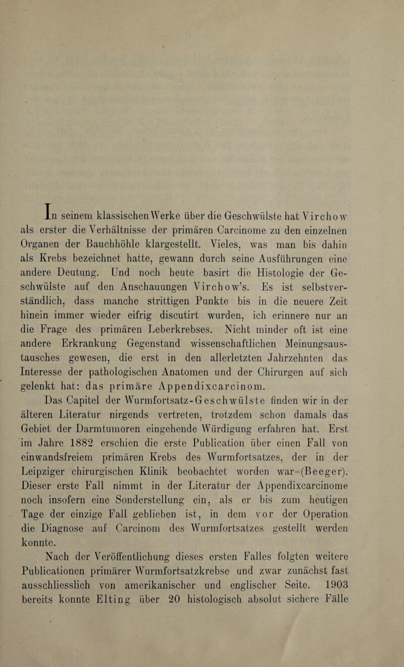 In seinem klassischen Werke über die Geschwülste hat Virchow als erster die Verhältnisse der primären Carcinome zu den einzelnen Organen der Bauchhöhle klargestellt. Vieles, was man bis dahin als Krebs bezeichnet hatte, gewann durch seine Ausführungen eine andere Deutung. Und noch heute basirt die Histologie der Ge¬ schwülste auf den Anschauungen Virchow’s. Es ist selbstver¬ ständlich, dass manche strittigen Punkte bis in die neuere Zeit hinein immer wieder eifrig discutirt wurden, ich erinnere nur an die Frage des primären Leberkrebses. Nicht minder oft ist eine andere Erkrankung Gegenstand wissenschaftlichen Meinungsaus¬ tausches gewesen, die erst in den allerletzten Jahrzehnten das Interesse der pathologischen Anatomen und der Chirurgen auf sich gelenkt hat: das primäre Appendixcarcinom. Das Capitel der Wurmfortsatz-Geschwülste finden wir in der älteren Literatur nirgends vertreten, trotzdem schon damals das Gebiet der Darmtumoren eingehende Würdigung erfahren hat. Erst im Jahre 1882 erschien die erste Publication über einen Fall von einwandsfreiem primären Krebs des Wurmfortsatzes, der in der Leipziger chirurgischen Klinik beobachtet worden war~(Beeger). Dieser erste Fall nimmt in der Literatur der Appendixcarcinome noch insofern eine Sonderstellung ein, als er bis zum heutigen Tage der einzige Fall geblieben ist, in dem vor der Operation die Diagnose auf Carcinom des Wurmfortsatzes gestellt werden konnte. Nach der Veröffentlichung dieses ersten Falles folgten weitere Publicationen primärer Wurmfortsatzkrebse und zwar zunächst fast ausschliesslich von amerikanischer und englischer Seite. 1903 bereits konnte Elting über 20 histologisch absolut sichere Fälle