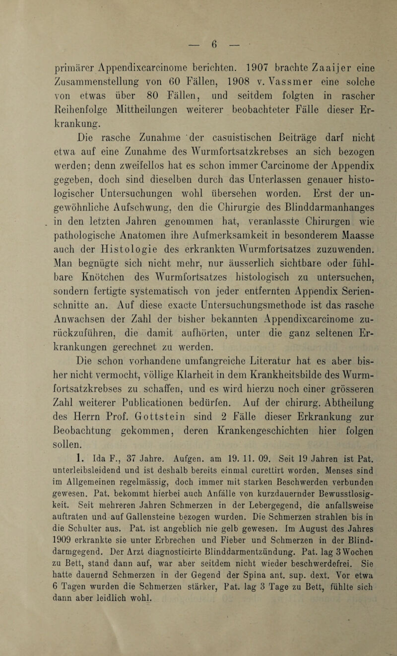 primärer iVppenclixcarcinome berichten. 1907 brachte Zaaijer eine Zusammenstellung von 60 Fällen, 1908 v. Vassmer eine solche von etwas über 80 Fällen, und seitdem folgten in rascher Reihenfolge Mittheilungen weiterer beobachteter Fälle dieser Er¬ krankung. Die rasche Zunahme 'der casuistischen Beiträge darf nicht etwa auf eine Zunahme des Wurmfortsatzkrebses an sich bezogen werden; denn zweifellos hat es schon immer Carcinome der Appendix gegeben, doch sind dieselben durch das Unterlassen genauer histo¬ logischer Untersuchungen wohl übersehen worden. Erst der un¬ gewöhnliche Aufschwung, den die Chirurgie des Blinddarmanhanges in den letzten Jahren genommen hat, veranlasste Chirurgen wde pathologische Anatomen ihre Aufmerksamkeit in besonderem Maasse auch der Histologie des erkrankten Wurmfortsatzes zuzuwenden. Man begnügte sich nicht mehr, nur äusserlich sichtbare oder fühl¬ bare Knötchen des Wurmfortsatzes histologisch zu untersuchen, sondern fertigte systematisch von jeder entfernten Appendix Serien¬ schnitte an. Auf diese exacte Untersuchungsmethode ist das rasche Anwachsen der Zahl der bisher bekannten Appendixcarcinome zu¬ rückzuführen, die damit aufhörten, unter die ganz seltenen Er¬ krankungen gerechnet zu werden. Die schon vorhandene umfangreiche Literatur hat es aber bis¬ her nicht vermocht, völlige Klarheit in dem Krankheitsbilde des Wurm¬ fortsatzkrebses zu schaffen, und es wird hierzu noch einer grösseren Zahl weiterer Publicationen bedürfen. Auf der chirarg. Abtheilung des Herrn Prof. Gottstein sind 2 Fälle dieser Erkrankung zur Beobachtung gekommen, deren Krankengeschichten hier folgen sollen. 1. Ida F., 37 Jahre. Aufgen. am 19. 11. 09. Seit 19 Jahren ist Pat. unterleibsleidend und ist deshalb bereits einmal curettirt worden. Menses sind im Allgemeinen regelmässig, doch immer mit starken Beschwerden verbunden gewesen. Pat. bekommt hierbei auch Anfälle von kurzdauernder Bewusstlosig¬ keit. Seit mehreren Jahren Schmerzen in der Lebergegend, die anfallsweise auftraten und auf Gallensteine bezogen wurden. Die Schmerzen strahlen bis in die Schulter aus. Pat. ist angeblich nie gelb gewesen. Im August des Jahres 1909 erkrankte sie unter Erbrechen und Fieber und Schmerzen in der Blind¬ darmgegend. Der Arzt diagnosticirte Blinddarmentzündung. Pat. lag 3 Wochen zu Bett, stand dann auf, war aber seitdem nicht wieder beschwerdefrei. Sie hatte dauernd Schmerzen in der Gegend der Spina ant. sup. dext. Vor etwa 6 Tagen wurden die Schmerzen stärker, Pat. lag 3 Tage zu Bett, fühlte sich dann aber leidlich wohl.