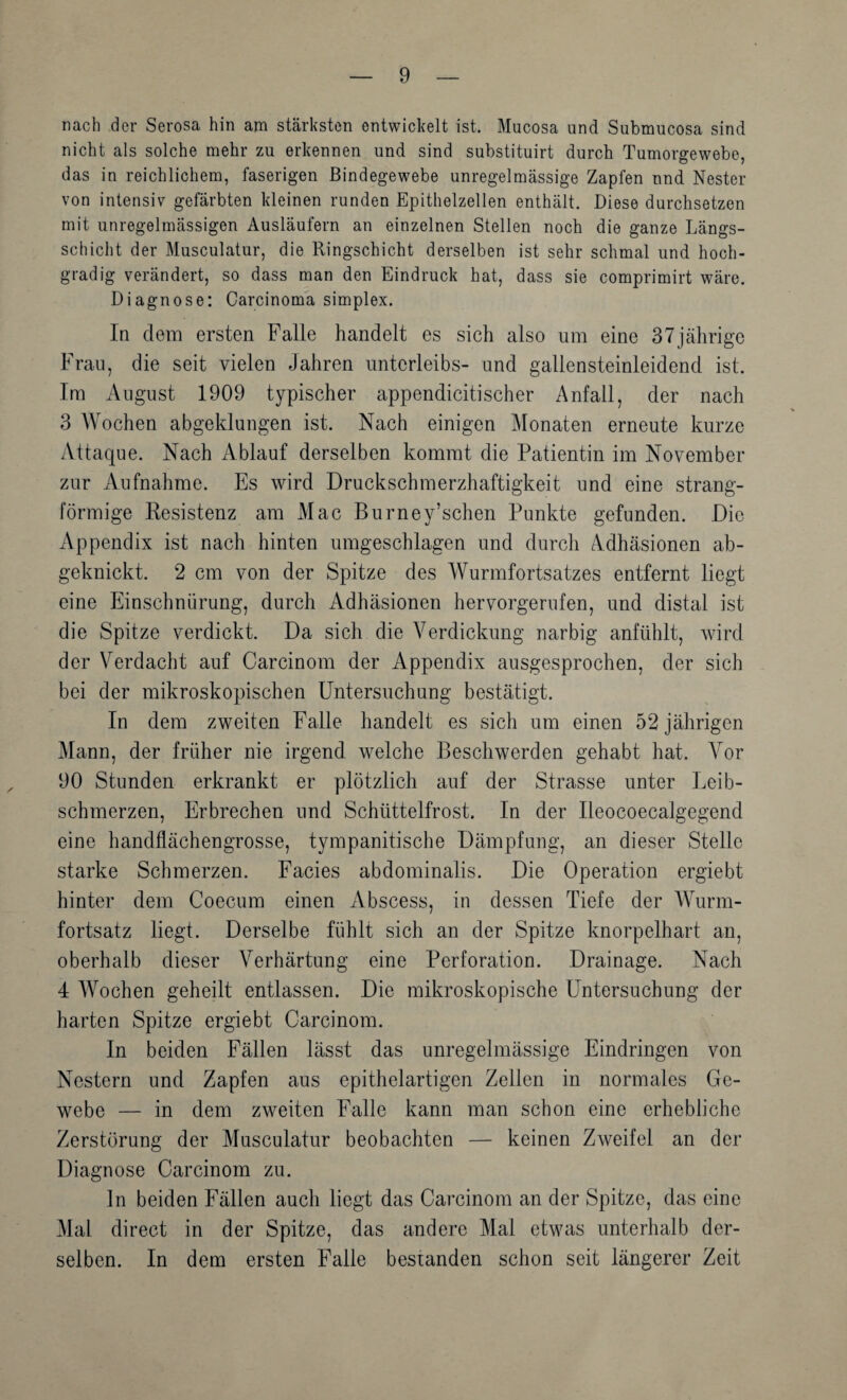 nach der Serosa hin am stärksten entwickelt ist. Mucosa und Submucosa sind nicht als solche mehr zu erkennen und sind substituirt durch Tumorgewebe, das in reichlichem, faserigen Bindegewebe unregelmässige Zapfen nnd Nester von intensiv gefärbten kleinen runden Epithelzellen enthält. Diese durchsetzen mit unregelmässigen Ausläufern an einzelnen Stellen noch die ganze Längs¬ schicht der Musculatur, die Ringschicht derselben ist sehr schmal und hoch¬ gradig verändert, so dass man den Eindruck hat, dass sie comprimirt wäre. Diagnose: Carcinoma Simplex. Iq dem ersten Falle handelt es sich also um eine 37jcährige Frau, die seit vielen Jahren Unterleibs- und gallensteinleidend ist. Im August 1909 typischer appendicitischer Anfall, der nach 3 Wochen abgeklungen ist. Nach einigen Monaten erneute kurze Attaque. Nach Ablauf derselben kommt die Patientin im November zur Aufnahme. Es wird Druckschmerzhaftigkeit und eine strang¬ förmige Kesistenz am Mac Burney’schen Punkte gefunden. Die Appendix ist nach hinten umgeschlagen und durch Adhäsionen ab¬ geknickt. 2 cm von der Spitze des Wurmfortsatzes entfernt liegt eine Einschnürung, durch Adhäsionen hervorgerufen, und distal ist die Spitze verdickt. Da sich die Verdickung narbig anfühlt, wird der Verdacht auf Carcinom der Appendix ausgesprochen, der sich bei der mikroskopischen Untersuchung bestätigt. In dem zweiten Falle handelt es sich um einen 52 jährigen Mann, der früher nie irgend welche Beschwerden gehabt hat. Vor 90 Stunden erkrankt er plötzlich auf der Strasse unter Leib¬ schmerzen, Erbrechen und Schüttelfrost. In der Ileocoecalgegend eine handflächengrosse, tympanitische Dämpfung, an dieser Stelle starke Schmerzen. Facies abdominalis. Die Operation ergiebt hinter dem Coecum einen Abscess, in dessen Tiefe der Wurm¬ fortsatz liegt. Derselbe fühlt sich an der Spitze knorpelhart an, oberhalb dieser Verhärtung eine Perforation. Drainage. Nach 4 Wochen geheilt entlassen. Die mikroskopische Untersuchung der harten Spitze ergiebt Carcinom. In beiden Fällen lässt das unregelmässige Eindringen von Nestern und Zapfen aus epithelartigen Zellen in normales Ge¬ webe — in dem zweiten Falle kann man schon eine erhebliche Zerstörung der Musculatur beobachten — keinen Zweifel an der Diagnose Carcinom zu. ln beiden Fällen auch liegt das Carcinom an der Spitze, das eine Mal direct in der Spitze, das andere Mal etwas unterhalb der¬ selben. In dem ersten Falle bestanden schon seit längerer Zeit