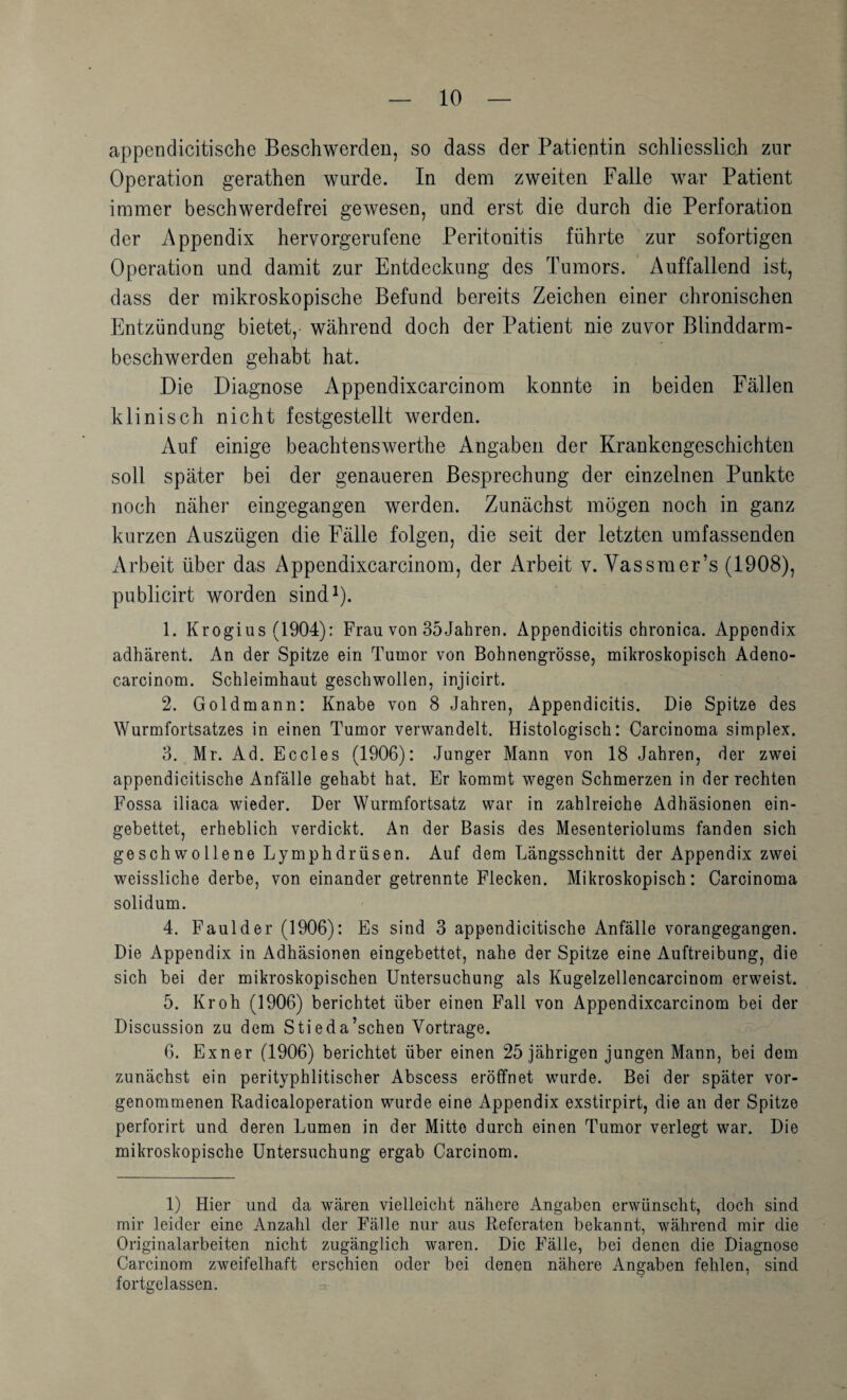 appendicitische Beschwerden, so dass der Patientin schliesslich zur Operation gerathen wurde. In dem zweiten Falle war Patient immer beschwerdefrei gewesen, und erst die durch die Perforation der Appendix hervorgerufene Peritonitis führte zur sofortigen Operation und damit zur Entdeckung des Tumors. Auffallend ist, dass der mikroskopische Befund bereits Zeichen einer chronischen Entzündung bietet, während doch der Patient nie zuvor Blinddarm¬ beschwerden gehabt hat. Die Diagnose Appendixcarcinom konnte in beiden Fällen klinisch nicht festgestellt werden. Auf einige beachtenswerthe Angaben der Krankengeschichten soll später bei der genaueren Besprechung der einzelnen Punkte noch näher eingegangen werden. Zunächst mögen noch in ganz kurzen Auszügen die Fälle folgen, die seit der letzten umfassenden Arbeit über das Appendixcarcinom, der Arbeit v. Vas sm er’s (1908), publicirt worden sind^). 1. Krogius (1904): Frau von 35Jahren. Appendicitis chronica. Appendix adhärent. An der Spitze ein Tumor von Bohnengrösse, mikroskopisch Adeno- carcinom. Schleimhaut geschwollen, injicirt. 2. Goldmann: Knabe von 8 Jahren, Appendicitis. Die Spitze des Wurmfortsatzes in einen Tumor verwandelt. Histologisch: Carcinoma simplex. 3. Mr. Ad. Eccles (1906): Junger Mann von 18 Jahren, der zwei appendicitische Anfälle gehabt hat. Er kommt wegen Schmerzen in der rechten Fossa iliaca wieder. Der Wurmfortsatz war in zahlreiche Adhäsionen ein¬ gebettet, erheblich verdickt. An der Basis des Mesenteriolums fanden sich geschwollene Lymphdrüsen. Auf dem Längsschnitt der Appendix zwei weissliche derbe, von einander getrennte Flecken. Mikroskopisch: Carcinoma solidum. 4. Faul der (1906): Es sind 3 appendicitische Anfälle vorangegangen. Die Appendix in Adhäsionen eingebettet, nahe der Spitze eine Auftreibung, die sich bei der mikroskopischen Untersuchung als Kugelzellencarcinom erweist. 5. Kr oh (1906) berichtet über einen Fall von Appendixcarcinom bei der Discussion zu dem Stieda’schen Vortrage. 6. Exner (1906) berichtet über einen 25 jährigen jungen Mann, bei dem zunächst ein perityphlitischer Abscess eröffnet wurde. Bei der später vor¬ genommenen Radicaloperation wurde eine Appendix exstirpirt, die an der Spitze perforirt und deren Lumen in der Mitte durch einen Tumor verlegt war. Die mikroskopische Untersuchung ergab Carcinom. 1) Hier und da wären vielleicht nähere Angaben erwünscht, doch sind mir leider eine Anzahl der Fälle nur aus Referaten bekannt, während mir die Originalarbeiten nicht zugänglich waren. Die Fälle, bei denen die Diagnose Carcinom zweifelhaft erschien oder bei denen nähere Angaben fehlen, sind fortgelassen.