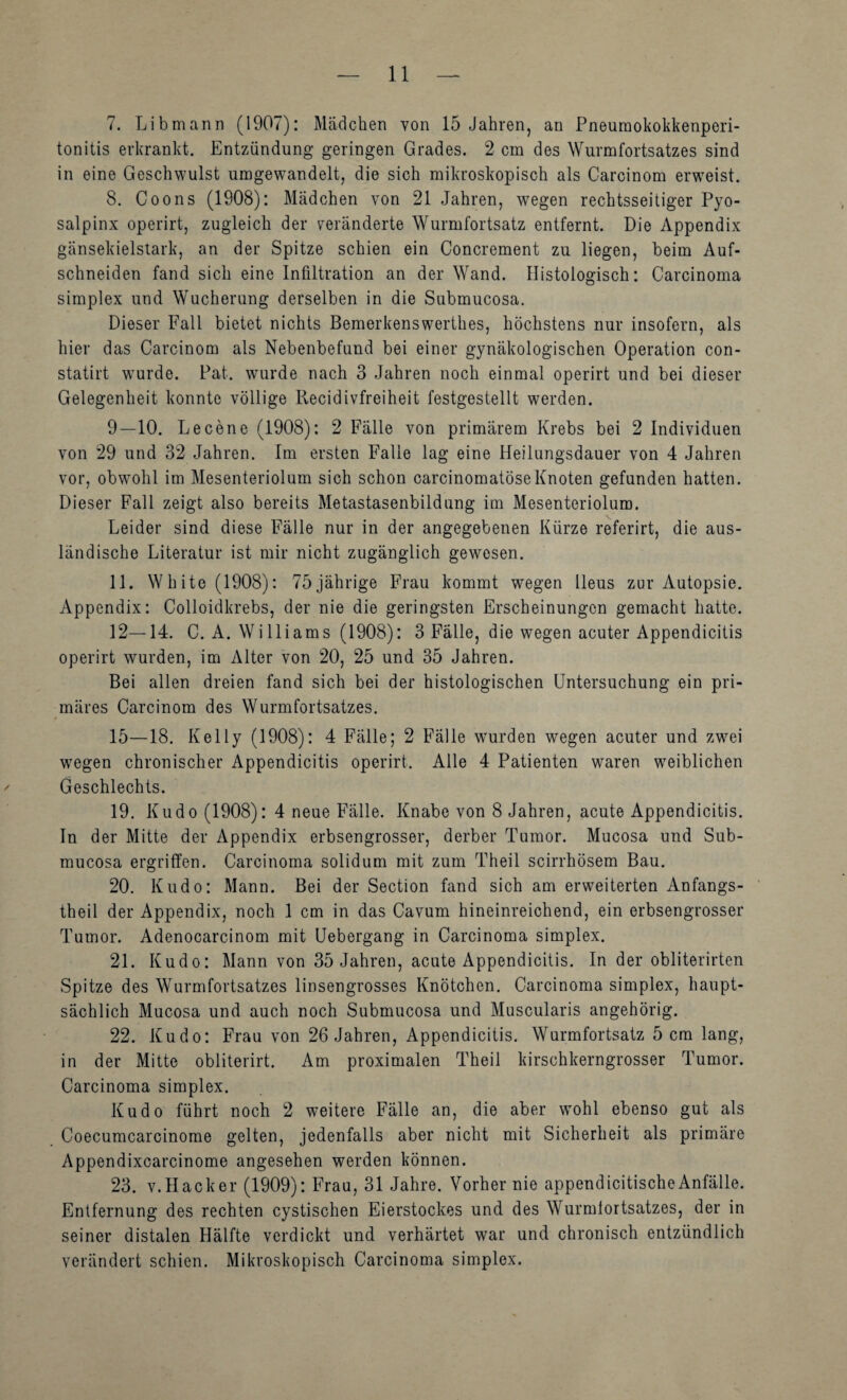 7. Libmann (1907): Mädchen von 15 Jahren, an Pneuraokokkenperi- tonitis erkrankt. Entzündung geringen Grades. 2 cm des Wurmfortsatzes sind in eine Geschwulst umgewandelt, die sich mikroskopisch als Carcinom erweist. 8. Coons (1908): Mädchen von 21 Jahren, wegen rechtsseitiger Pyo- salpinx operirt, zugleich der veränderte Wurmfortsatz entfernt. Die Appendix gänsekielstark, an der Spitze schien ein Concrement zu liegen, beim Auf¬ schneiden fand sich eine Infiltration an der Wand. Histologisch: Carcinoma Simplex und Wucherung derselben in die Submucosa. Dieser Fall bietet nichts Bemerkenswerthes, höchstens nur insofern, als hier das Carcinom als Nebenbefund bei einer gynäkologischen Operation con- statirt wurde. Pat. wurde nach 3 Jahren noch einmal operirt und bei dieser Gelegenheit konnte völlige Recidivfreiheit festgestellt werden. 9—10. Le eene (1908): 2 Fälle von primärem Krebs bei 2 Individuen von 29 und 32 Jahren. Im ersten Falle lag eine Heilungsdauer von 4 Jahren vor, obwohl im Mesenteriolum sich schon carcinomatöseKnoten gefunden hatten. Dieser Fall zeigt also bereits Metastasenbildung im Mesenteriolum. Leider sind diese Fälle nur in der angegebenen Kürze referirt, die aus¬ ländische Literatur ist mir nicht zugänglich gewesen. 11. White (1908): 75jährige Frau kommt wegen Ileus zur Autopsie. Appendix: Colloidkrebs, der nie die geringsten Erscheinungen gemacht hatte. 12—14. C. A. Williams (1908): 3 Fälle, die wegen acuter Appendicitis operirt wurden, im Alter von 20, 25 und 35 Jahren. Bei allen dreien fand sich bei der histologischen Untersuchung ein pri¬ märes Carcinom des Wurmfortsatzes. 15—18. Kelly (1908): 4 Fälle; 2 Fälle wurden wegen acuter und zwei wegen chronischer Appendicitis operirt. Alle 4 Patienten waren weiblichen Geschlechts. 19. Kudo (1908): 4 neue Fälle. Knabe von 8 Jahren, acute Appendicitis. In der Mitte der Appendix erbsengrosser, derber Tumor. Mucosa und Sub¬ mucosa ergriffen. Carcinoma solidum mit zum Theil scirrhösem Bau. 20. Kudo: Mann. Bei der Section fand sich am erweiterten Anfangs- theil der Appendix, noch 1 cm in das Cavum hineinreichend, ein erbsengrosser Tumor. Adenocarcinom mit üebergang in Carcinoma simplex. 21. Kudo: Mann von 35 Jahren, acute Appendicitis. In der obliterirten Spitze des Wurmfortsatzes linsengrosses Knötchen. Carcinoma simplex, haupt¬ sächlich Mucosa und auch noch Submucosa und Muscularis angehörig. 22. Kudo: Frau von 26 Jahren, Appendicitis. Wurmfortsatz 5 cm lang, in der Mitte obliterirt. Am proximalen Theil kirschkerngrosser Tumor. Carcinoma simplex. Kudo führt noch 2 weitere Fälle an, die aber wohl ebenso gut als Coecumcarcinome gelten, jedenfalls aber nicht mit Sicherheit als primäre Appendixcarcinome angesehen werden können. 23. V. Hack er (1909): Frau, 31 Jahre. Vorher nie appendicitische Anfälle. Entfernung des rechten cystischen Eierstockes und des Wurmlortsatzes, der in seiner distalen Hälfte verdickt und verhärtet war und chronisch entzündlich verändert schien. Mikroskopisch Carcinoma simplex.