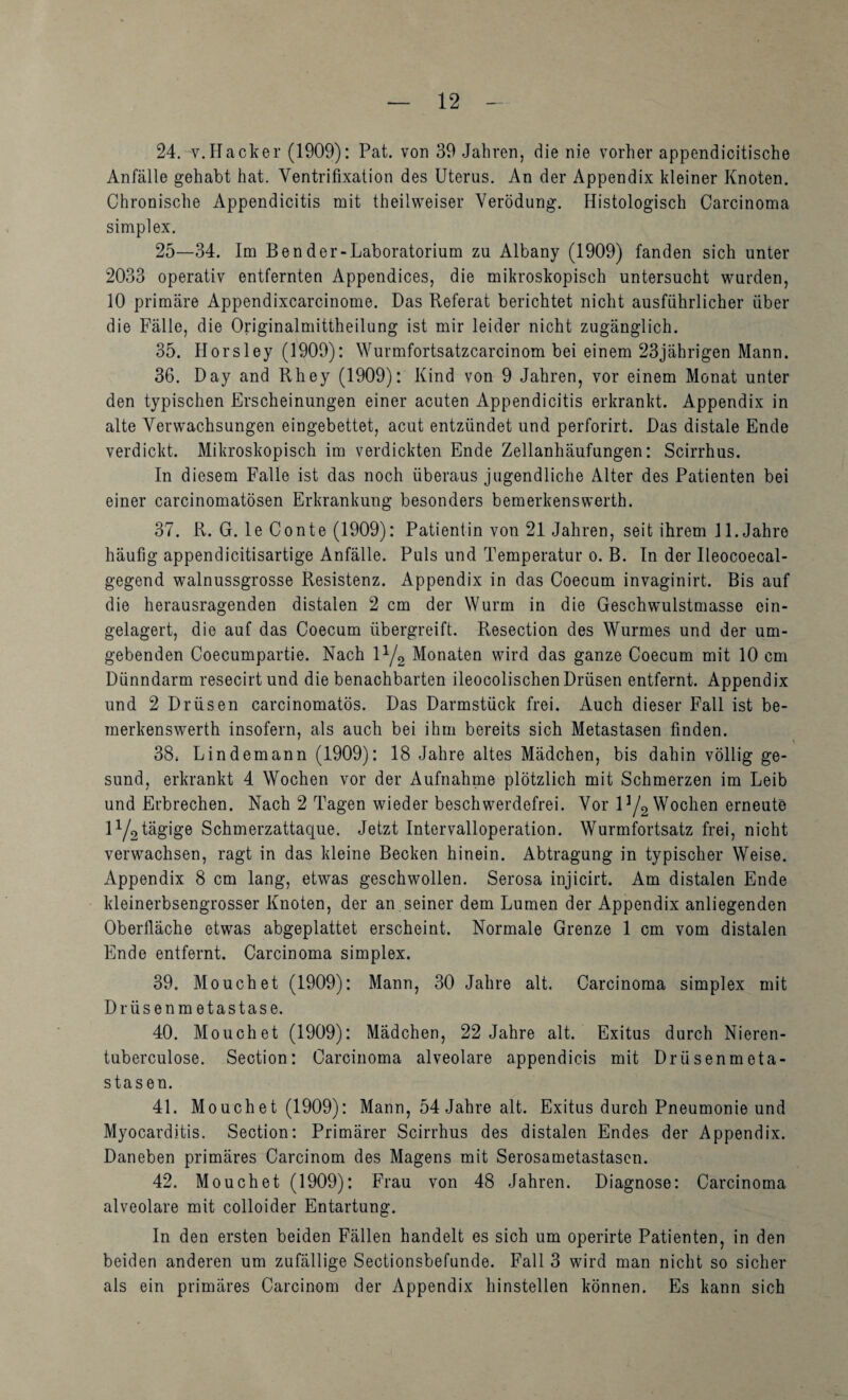 24, V. Hacker (1909): Pat. von 39 Jahren, die nie vorher appendicitische Anfälle gehabt hat. Ventrifixation des Uterus. An der Appendix kleiner Knoten. Chronische Appendicitis mit theilweiser Verödung. Histologisch Carcinoma Simplex, 25—34. Im Ben der-Laboratorium zu Albany (1909) fanden sich unter 2033 operativ entfernten Appendices, die mikroskopisch untersucht wurden, 10 primäre Appendixcarcinome. Das Referat berichtet nicht ausführlicher über die Fälle, die Originalmittheilung ist mir leider nicht zugänglich. 35. Horsley (1909): Wurmfortsatzcarcinom bei einem 23jährigen Mann. 36. Day and Rhey (1909): Kind von 9 Jahren, vor einem Monat unter den typischen Erscheinungen einer acuten Appendicitis erkrankt. Appendix in alte Verwachsungen eingebettet, acut entzündet und perforirt. Das distale Ende verdickt. Mikroskopisch im verdickten Ende Zellanhäufungen: Scirrhus. In diesem Falle ist das noch überaus jugendliche Alter des Patienten bei einer carcinomatösen Erkrankung besonders bemerkenswerth. 37. R. G. le Conte (1909): Patientin von 21 Jahren, seit ihrem 11. Jahre häufig appendicitisartige Anfälle. Puls und Temperatur o. B. In der Ileocoecal- gegend walnussgrosse Resistenz. Appendix in das Coecum invaginirt. Bis auf die herausragenden distalen 2 cm der Wurm in die Geschwulstmasse ein¬ gelagert, die auf das Coecum übergreift. Resection des Wurmes und der um¬ gebenden Coecumpartie. Nach P/g Monaten wird das ganze Coecum mit 10 cm Dünndarm resecirt und die benachbarten ileocolischen Drüsen entfernt. Appendix und 2 Drüsen carcinomatös. Das Darmstück frei. Auch dieser Fall ist be¬ merkenswerth insofern, als auch bei ihm bereits sich Metastasen finden. 38. Lindemann (1909): 18 Jahre altes Mädchen, bis dahin völlig ge¬ sund, erkrankt 4 Wochen vor der Aufnahme plötzlich mit Schmerzen im Leib und Erbrechen. Nach 2 Tagen wieder beschwerdefrei. Vor 1^2 Wochen erneute IY2tägige Schmerzattaque. Jetzt Intervalloperation. Wurmfortsatz frei, nicht verwachsen, ragt in das kleine Becken hinein. Abtragung in typischer Weise. Appendix 8 cm lang, etwas geschwollen. Serosa injicirt. Am distalen Ende kleinerbsengrosser Knoten, der an seiner dem Lumen der Appendix anliegenden Oberfläche etwas abgeplattet erscheint. Normale Grenze 1 cm vom distalen Ende entfernt. Carcinoma simplex. 39. Mouchet (1909): Mann, 30 Jahre alt. Carcinoma simplex mit Drüsenmetastase. 40. Mouchet (1909): Mädchen, 22 Jahre alt. Exitus durch Nieren- tuberculose. Section: Carcinoma alveolare appendicis mit Drüsenmeta¬ stasen. 41. Mouchet (1909): Mann, 54 Jahre alt. Exitus durch Pneumonie und Myocarditis. Section: Primärer Scirrhus des distalen Endes der Appendix. Daneben primäres Carcinom des Magens mit Serosametastasen. 42. Mouchet (1909): Frau von 48 Jahren. Diagnose: Carcinoma alveolare mit colloider Entartung. In den ersten beiden Fällen handelt es sich um operirte Patienten, in den beiden anderen um zufällige Sectionsbefunde. Fall 3 wird man nicht so sicher als ein primäres Carcinom der Appendix hinstellen können. Es kann sich