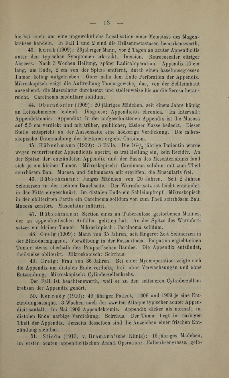 hierbei auch um eine ungewöhnliche Localisation einer Metastase des Magen¬ krebses handeln, ln Fall 1 und 2 sind die Drüsenmetastasen bemerkenswerth. 43. Kurak (1909): 23jähriger Mann, vor 2 Tagen an acuter Appendicitis unter den typischen Symptomen erkrankt. Incision. Retrocoecaler eitriger Abscess. Nach 3 Wochen Heilung, später Radicaloperation. Appendix 10 cm lang, am Ende, 2 cm von der Spitze entfernt, durch einen haselnussgrossen Tumor kolbig aufgetrieben. Ganz nahe dem Ende Perforation der Appendix. Mikroskopisch zeigt die Auftreibung Tumorgewebe, das, von der Schleimhaut ausgehend, die Musculatur durchsetzt und stellenw^eise bis an die Serosa heran- reicht. Carcinoma medulläre solidum. 44. Oberndorfer (1909): 20 jähriges Mädchen, seit einem Jahre häufig an Leibschmerzen leidend. Diagnose: Appendicitis chronica. Im Intervall: Appendektomie. Appendix: In der aufgeschnittenen Appendix ist die Mucosa auf 2,5 cm verdickt und mit trüber, gelblicher, käsiger Masse bedeckt. Dieser Stelle entspricht an der Aussenseite eine höckerige Verdickung. Die mikro¬ skopische Untersuchung der letzteren ergiebt Carcinom. 45. Hübschmann (1909): 3 Fälle. Die I6Y2jährige Patientin wurde wegen recurrirender Appendicitis operirt, es trat Heilung ein, kein Recidiv. An der Spitze der entzündeten Appendix und der Basis des Mesenteriolums fand sich je ein kleiner Tumor. Mikroskopisch: Carcinoma solidum mit zum Theil scirrhösem Bau. Mucosa und Submucosa mit ergriffen, die Muscularis frei. 46. Hüb sch mann: Junges Mädchen von 20 Jahren. Seit 2 Jahren Schmerzen in der rechten Bauchseite. Der Wurmfortsatz ist leicht entzündet, in der Mitte eingeschnürt. Im distalen Ende ein Schleimpfropf. Mikroskopisch in der obliterirten Partie ein Carcinoma solidum von zum Theil scirrhösem Bau. Mucosa zerstört. Musculatur infiltrirt. 47. Hübsch mann: Section eines an Tuberculose gestorbenen Mannes, der an appendicitischen Anfällen gelitten hat. An der Spitze des Wurmfort¬ satzes ein kleiner Tumor. Mikroskopisch: Carcinoma solidum. 48. Greig (1909): Mann von 35 Jahren, seit längerer Zeit Schmerzen in der Blinddarmgegend. Vorwölbung in der Fossa iliaca. Palpation ergiebt einen Tumor etwas oberhalb des PouparPschen Bandes. Die Appendix entzündet, theilweise obliterirt. Mikroskopisch: Scirrhus. 49. Greig: Frau von 36 Jahren. Bei einer Myomoperation zeigte sich die Appendix am distalen Ende verdickt, frei, ohne Verwachsungen und ohne Entzündung. Mikroskopisch: Cylinderzellenkrebs. Der Fall ist beachtenswerth, weil er zu den selteneren Cylinderzellen- krebsen der Appendix gehört. 50. Kennedy (1910): 49 jähriger Patient. 1906 und 1909 je eine Ent¬ zündungsattaque. 3 Wochen nach der zweiten Attaque typischer acuter Appen- dicitisanfall. Im Mai 1909 Appendektomie. Appendix dicker als normal; im distalen Ende narbige Verdickung. Scirrhus. Der Tumor liegt im narbigen Theil der Appendix. Jenseits desselben sind die Anzeichen einer frischen Ent¬ zündung sichtbar. 51. Stieda (1910, v. Bramann’sche Klinik): 16jähriges Mädchen, im ersten acuten appendicitischen Anfall Operation: Halberbsengrosse, gelb- S