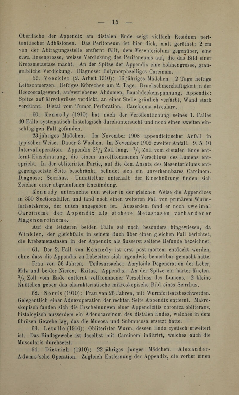 Oberfläche der Appendix am distalen Ende zeigt vielfach Residuen peri- tonitischer Adhäsionen. Das Peritoneum ist hier dich, matt geröthet; 2 cm von der x\btragungsstelle entfernt fällt, dem Mesenteriolum gegenüber, eine etwa linsengrosse, weisse Verdickung des Peritoneums auf, die das*Bild einer Krebsmetastase macht. An der Spitze der Appendix eine bohnengrosse, grau¬ gelbliche Verdickung. Diagnose: Polymorphzelliges Carcinom. 59. Voeck 1er (2. Arbeit 1910): 16jähriges Mädchen. 2 Tage heftige Leibschmerzen. Heftiges Erbrechen am 2. Tage. Druckschmerzhaftigkeit in der lleococcalgegend, aufgetriebenes Abdomen, Bauchdeckenspannung. Appendix: Spitze auf Kirschgrösse verdickt, an einer Stelle grünlich verfärbt, Wand stark verdünnt. Distal vom Tumor Perforation. Carcinoma alveolare. 60. Kennedy (1910) hat nach der Veröffentlichung seines 1. Falles 40 Fälle systematisch histologisch durchuntersucht und noch einen zweiten ein¬ schlägigen Fall gefunden. 23jähriges Mädchen. Im November 1908 appendicitischer Anfall in typischer Weise. Dauer 3 Wochen. Im November 1909 zweiter Anfall. 9. 5. 10 Intervalloperation. Appendix 2^/4 Zoll lang. Yg Zoll vom distalen Ende ent¬ fernt Einschnürung, die einem unvollkommenen Verschluss des Lumens ent¬ spricht. In der obliterirten Partie, auf die dem Ansatz des Mesenteriolums ent¬ gegengesetzte Seite beschränkt, befindet sich ein unverkennbares Carcinom. Diagnose: Scirrhus. Unmittelbar unterhalb der Einschnürung finden sich Zeichen einer abgelaufenen Entzündung. Kennedy untersuchte nun weiter in der gleichen Weise die'Appendices in 350 Sectionsfällen und fand noch einen weiteren Fall von primärem Wurm¬ fortsatzkrebs, der unten angegeben ist. Ausserdem fand er noch zweimal Carcinome der Appendix als sichere Metastasen vorhandener Magencarcinome. Auf die letzteren beiden Fälle sei noch besonders hingewiesen, da Winkler, der gleichfalls in seinem Buch über einen gleichen Fall berichtet, die Krebsmetastasen in der Appendix als äusserst seltene Befunde bezeichnet. 61. Der 2. Fall von Kennedy ist erst post rnortem entdeckt worden, ohne dass die Appendix zu Lebzeiten sich irgendwie bemerkbar gemacht hätte. Frau von 56 Jahren. Todesursache: Amyloide Degeneration der Leber, Milz und beider Nieren. Exitus. Appendix: An der Spitze ein harter Knoten. Ys Zoll vom Ende entfernt vollkommener Verschluss des Lumens. 2 kleine Knötchen geben das charakteristische mikroskopische Bild eines Scirrhus. 62. Norris (1910): Frau von 26 Jahren, mit Wurmfortsatzbeschwerden. Gelegentlich einer Adnexoperation der rechten Seite Appendix entfernt. Makro¬ skopisch fanden sich die Erscheinungen einer Appendicitis chronica obliterans, histologisch ausserdem ein Adenocarcinom des distalen Endes, welches in dem fibrösen Gewebe lag, das die Mucosa und Submucosa ersetzt hatte. 63. Letulle (1910): Obliterirter Wurm, dessen Ende cystisch erweitert ist. Das Bindegewebe ist daselbst mit Carcinom infiltrirt, w'elches auch die Muscularis durchsetzt. 64. Dietrich (1910): 22jähriges junges Mädchen. Alexander- Adam s’sche Operation. Zugleich Entfernung der Appendix, die vorher einen