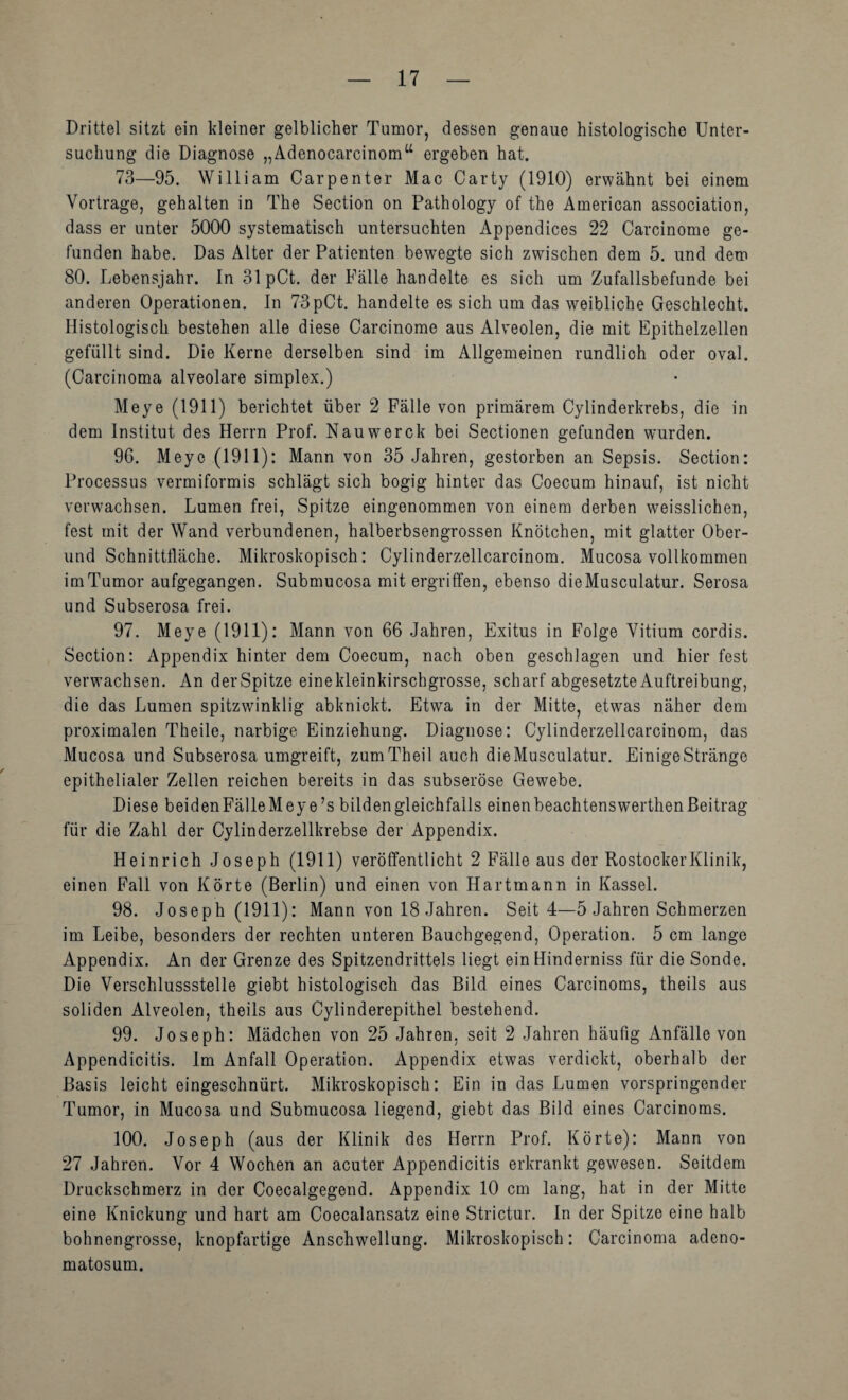 Drittel sitzt ein kleiner gelblicher Tumor, dessen genaue histologische Unter¬ suchung die Diagnose „Ädenocarcinom“ ergeben hat. 73—95. William Carpenter Mac Carty (1910) erwähnt bei einem Vortrage, gehalten in The Section on Pathology of the American association, dass er unter 5000 systematisch untersuchten Appendices 22 Carcinome ge¬ funden habe. Das Alter der Patienten bew^egte sich zwischen dem 5. und dem 80. Lebensjahr. In 31pCt. der Fälle handelte es sich um Zufallsbefunde bei anderen Operationen. In 73pCt. handelte es sich um das weibliche Geschlecht. Histologisch bestehen alle diese Carcinome aus Alveolen, die mit Epithelzellen gefüllt sind. Die Kerne derselben sind im Allgemeinen rundlich oder oval. (Carcinoma alveolare Simplex.) Meye (1911) berichtet über 2 Fälle von primärem Cylinderkrebs, die in dem Institut des Herrn Prof. Nauwerck bei Sectionen gefunden wurden. 96. Meye (1911): Mann von 35 Jahren, gestorben an Sepsis. Section: Processus vermiformis schlägt sich bogig hinter das Coecum hinauf, ist nicht verw'achsen. Lumen frei, Spitze eingenommen von einem derben weisslichen, fest mit der Wand verbundenen, halberbsengrossen Knötchen, mit glatter Ober¬ und Schnittfläche. Mikroskopisch: Cylinderzellcarcinom. Mucosa vollkommen im Tumor aufgegangen. Submucosa mit ergriffen, ebenso dieMusculatur. Serosa und Subserosa frei. 97. Meye (1911): Mann von 66 Jahren, Exitus in Folge Vitium cordis. Section: Appendix hinter dem Coecum, nach oben geschlagen und hier fest verwachsen. An der Spitze eine kleinkirschgrosse, scharf abgesetzte Auftreibung, die das Lumen spitzwinklig abknickt. Etwa in der Mitte, etwas näher dem proximalen Theile, narbige Einziehung. Diagnose: Cylinderzellcarcinom, das Mucosa und Subserosa umgreift, zumTheil auch dieMusculatur, EinigeStränge epithelialer Zellen reichen bereits in das subseröse Gewebe. Diese beidenFälleMeye’s bilden gleichfalls einen beachtenswerthen Beitrag für die Zahl der Cylinderzellkrebse der Appendix. Heinrich Joseph (1911) veröffentlicht 2 Fälle aus der RostockerKlinik, einen Fall von Körte (Berlin) und einen von Hartmann in Kassel. 98. Joseph (1911): Mann von 18 Jahren. Seit 4—5 Jahren Schmerzen im Leibe, besonders der rechten unteren Bauchgegend, Operation. 5 cm lange Appendix. An der Grenze des Spitzendrittels liegt ein Hinderniss für die Sonde. Die Verschlussstelle giebt histologisch das Bild eines Carcinoms, theils aus soliden Alveolen, theils aus Cylinderepithel bestehend. 99. Joseph: Mädchen von 25 Jahren, seit 2 Jahren häufig Anfälle von Appendicitis. Im Anfall Operation. Appendix etwas verdickt, oberhalb der Basis leicht eingeschnürt. Mikroskopisch: Ein in das Lumen vorspringender Tumor, in Mucosa und Submucosa liegend, giebt das Bild eines Carcinoms. 100. Joseph (aus der Klinik des Herrn Prof. Körte): Mann von 27 Jahren. Vor 4 Wochen an acuter Appendicitis erkrankt gewesen. Seitdem Druckschmerz in der Coecalgegend. Appendix 10 cm lang, hat in der Mitte eine Knickung und hart am Coecalansatz eine Strictur. ln der Spitze eine halb bohnengrosse, knopfartige Anschwellung. Mikroskopisch: Carcinoma adeno- matosum.