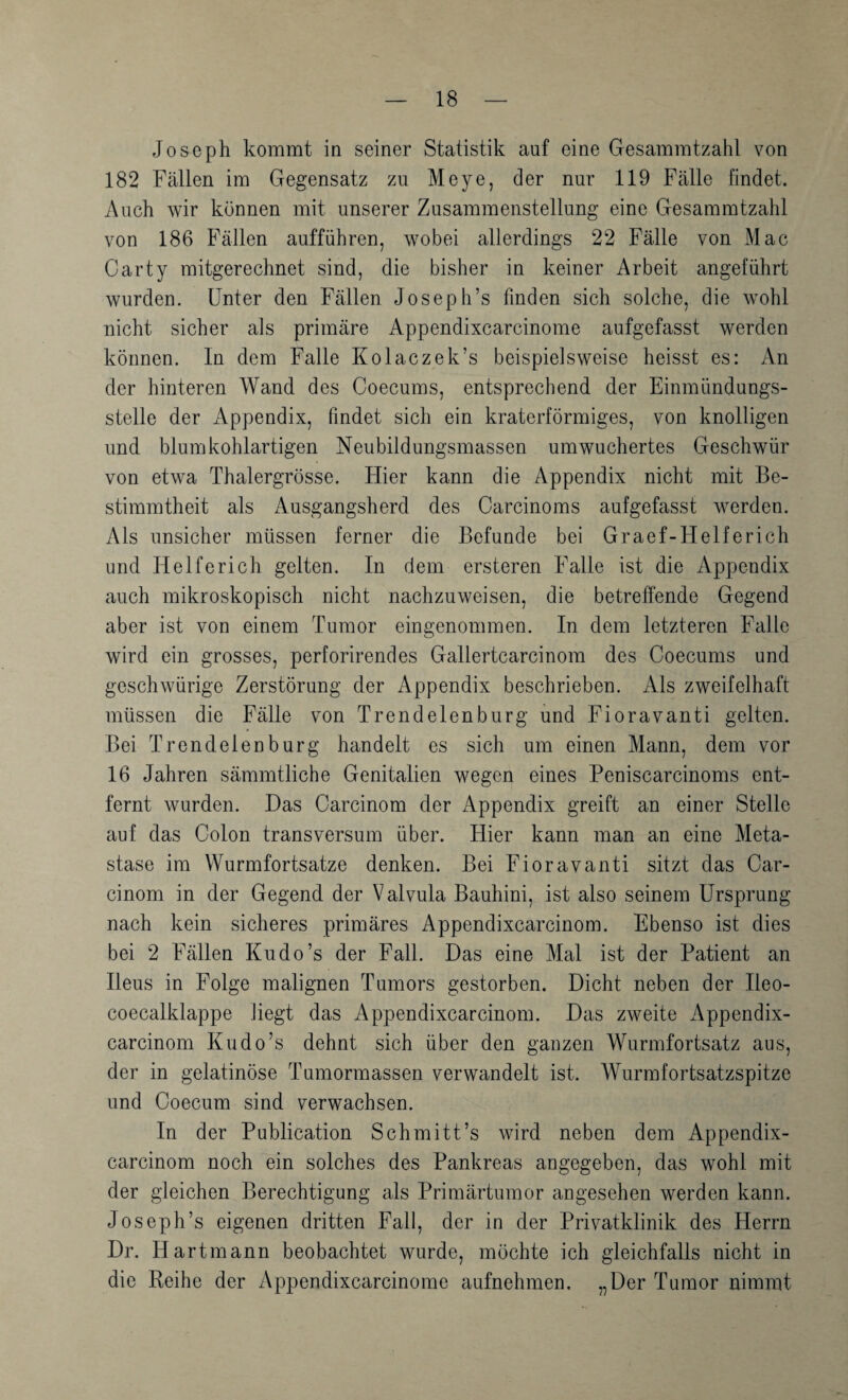 Joseph kommt in seiner Statistik auf eine Gesammtzahl von 182 Fällen im Gegensatz zu Meye, der nur 119 Fälle findet. Auch wir können mit unserer Zusammenstellung eine Gesammtzahl von 186 Fällen aufführen, wobei allerdings 22 Fälle von Mac Carty mitgerechnet sind, die bisher in keiner Arbeit angeführt wurden. Unter den Fällen Joseph’s finden sich solche, die wohl nicht sicher als primäre Appendixcarcinome aufgefasst werden können. In dem Falle Kolaczek’s beispielsweise heisst es: An der hinteren Wand des Coecums, entsprechend der Einmündungs¬ stelle der Appendix, findet sich ein kraterförmiges, von knolligen und blumkohlartigen Neubildungsmassen umwuchertes Geschwür von etwa Thalergrösse. Hier kann die Appendix nicht mit Be¬ stimmtheit als Ausgangsherd des Oarcinoms aufgefasst werden. Als unsicher müssen ferner die Befunde bei Graef-Helferich und Helfe rieh gelten. In dem ersteren Falle ist die Appendix auch mikroskopisch nicht nachzuweisen, die betreffende Gegend aber ist von einem Tumor eingenommen. In dem letzteren Falle wird ein grosses, perforirendes Gallertcarcinom des Coecums und geschwürige Zerstörung der Appendix beschrieben. Als zweifelhaft müssen die Fälle von Trendelenburg und Fioravanti gelten. Bei Trendelenburg handelt es sich um einen Mann, dem vor 16 Jahren sämmtliche Genitalien wegen eines Peniscarcinoms ent¬ fernt wurden. Das Carcinom der Appendix greift an einer Stelle auf das Colon Iransversum über. Hier kann man an eine Meta¬ stase im Wurmfortsätze denken. Bei Fioravanti sitzt das Car¬ cinom in der Gegend der V alvula Bauhini, ist also seinem Ursprung nach kein sicheres primäres Appendixcarcinom. Ebenso ist dies bei 2 Fällen Kudo’s der Fall. Das eine Mal ist der Patient an Ileus in Folge malignen Tumors gestorben. Dicht neben der Ileo- coecalklappe liegt das Appendixcarcinom. Das zweite Appendix¬ carcinom Kudo’s dehnt sich über den ganzen Wurmfortsatz aus, der in gelatinöse Tumormassen verwandelt ist. Wurrafortsatzspitze und Coecum sind verwachsen. In der Publication Schmitt’s wird neben dem Appendix¬ carcinom noch ein solches des Pankreas angegeben, das wohl mit der gleichen Berechtigung als Primärtumor angesehen werden kann. Joseph’s eigenen dritten Fall, der in der Privatklinik des Herrn Dr. Hartmann beobachtet wurde, möchte ich gleichfalls nicht in die Reihe der Appendixcarcinome aufnehmen. „Der Tumor nimmt