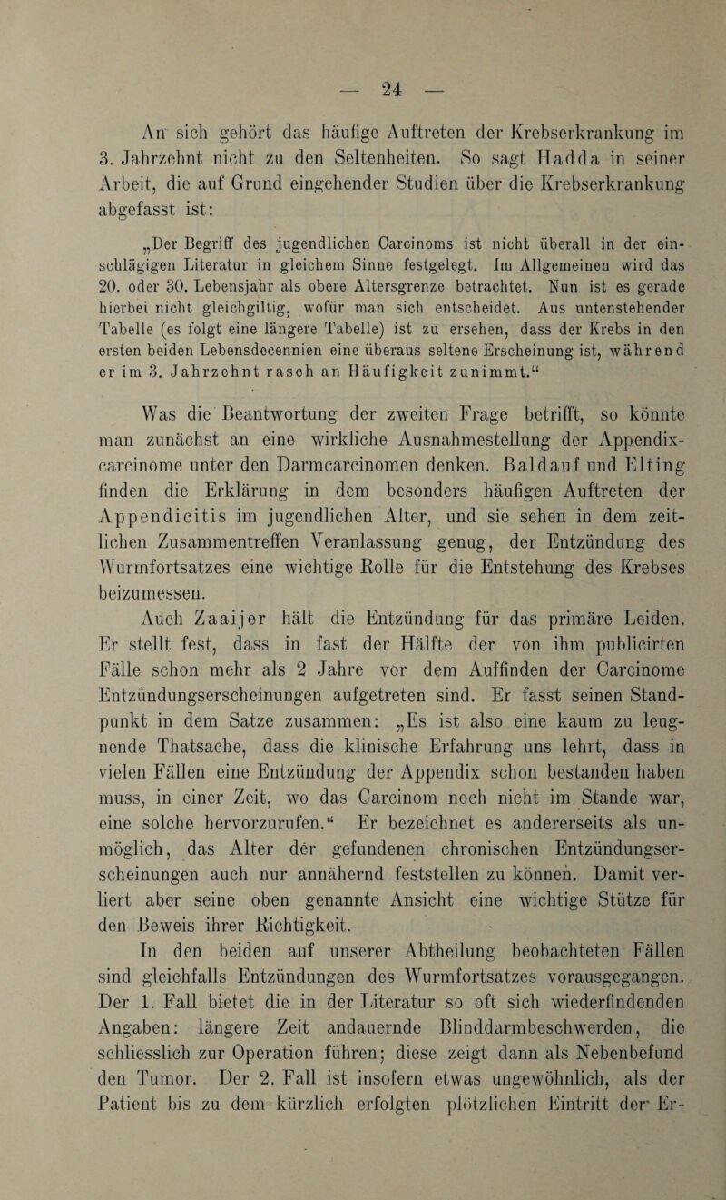 An sich gehört das liäufige Auftreten der Krebserkrankung im 3. Jahrzclint nicht zu den Seltenheiten. So sagt Hadda in seiner Arbeit, die auf Grund eingehender Studien über die Krebserkrankung abgefasst ist: „Der Begriff des jugendlichen Carcinoms ist nicht überall in der ein¬ schlägigen Literatur in gleichem Sinne festgelegt, im Allgemeinen wird das 20. oder 30. Lebensjahr als obere Altersgrenze betrachtet. Nun ist es gerade hierbei nicht gleichgiltig, wofür man sich entscheidet. Aus untenstehender Tabelle (es folgt eine längere Tabelle) ist zu ersehen, dass der Krebs in den ersten beiden Lebensdecennien eine überaus seltene Erscheinung ist, während er im 3. Jahrzehnt rasch an Häufigkeit zunimmt.“ Was die Beantwortung der zweiten Frage betrifft, so könnte man zunächst an eine wirkliche Ausnahmestellung der Appendix- carcinome unter den Darmcarcinomen denken, ßaldauf und Elting finden die Erklärung in dem besonders häufigen Auftreten der Appendicitis im jugendlichen Alter, und sie sehen in dem zeit¬ lichen Zusammentreffen Veranlassung genug, der Entzündung des Wurmfortsatzes eine wichtige Kolle für die Entstehung des Krebses beizumessen. Auch Zaaijer hält die Entzündung für das primäre Leiden. Er stellt fest, dass in fast der Hälfte der von ihm publicirten Fälle schon mehr als 2 Jahre vor dem Auffinden der Garcinome Entzündungserscheinungen aufgetreten sind. Er fasst seinen Stand¬ punkt in dem Satze zusammen: „Es ist also eine kaum zu leug¬ nende Thatsache, dass die klinische Erfahrung uns lehrt, dass in vielen Fällen eine Entzündung der Appendix schon bestanden haben muss, in einer Zeit, wo das Carcinom noch nicht im Stande war, eine solche hervorzurufen.“ Er bezeichnet es andererseits als un¬ möglich, das Alter der gefundenen chronischen Entzündungser¬ scheinungen auch nur annähernd feststellen zu können. Damit ver¬ liert aber seine oben genannte Ansicht eine wichtige Stütze für den Beweis ihrer Richtigkeit. In den beiden auf unserer iVbtheilung beobachteten Fällen sind gleichfalls Entzündungen des Wurmfortsatzes vorausgegangen. Der 1. Fall bietet die in der Literatur so oft sich wiederfindenden Angaben: längere Zeit andauernde Blinddarmbeschwerden, die schliesslich zur Operation führen; diese zeigt dann als Nebenbefund den Tumor. Der 2. Fall ist insofern etwas ungewöhnlich, als der Patient bis zu dem kürzlich erfolgten ph’itzlichen Eintritt der Er-