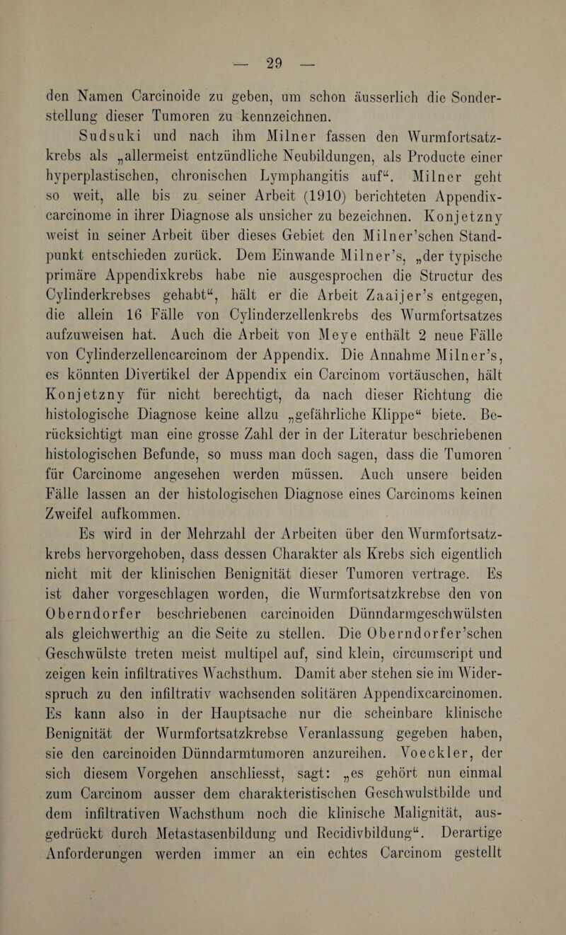 den Namen Oarcinoide zu geben, um schon cäusserlich die Sonder¬ stellung dieser Tumoren zu kennzeichnen. Sudsuki und nach ihm Mi ln er fassen den Wurmfortsatz¬ krebs als „allermeist entzündliche Neubildungen, als Producte einer hyperplastischen, ciironischen Lymphangitis auf“. Miln er geht so weit, alle bis zu seiner Arbeit (1910) berichteten Appendix- carcinome in ihrer Diagnose als unsicher zu bezeichnen. Konjetzny weist in seiner Arbeit über dieses Gebiet den Milner’schen Stand¬ punkt entschieden zurück. Dem Einwande Milner’s, „der typische primäre Appendixkrebs habe nie ausgesprochen die Structur des Cylinderkrebses gehabt“, hält er die Arbeit Zaaijer’s entgegen, die allein 16 Fälle von Oylinderzellenkrebs des Wurmfortsatzes aufzuweisen hat. Auch die Arbeit von Meye enthält 2 neue Fälle von Cylinderzellencarcinom der Appendix. Die Annahme Milner’s, es könnten Divertikel der Appendix ein Carcinom Vortäuschen, hält Konjetzny für nicht berechtigt, da nach dieser Richtung die histologische Diagnose keine allzu „gefährliche Klippe“ biete. Be¬ rücksichtigt man eine grosse Zahl der in der Fiteratur beschriebenen histologischen Befunde, so muss man doch sagen, dass die Tumoren ‘ für Carcinome angesehen werden müssen. Auch unsere beiden Fälle lassen an der histologischen Diagnose eines Carcinoms keinen Zweifel aufkommen. Es wird in der Mehrzahl der Arbeiten über den Wurmfortsatz¬ krebs hervorgehoben, dass dessen Charakter als Krebs sich eigentlich nicht mit der klinisclien Benignität dieser Tumoren vertrage. Es ist daher vorgeschlagen worden, die Wurmfortsatzkrebse den von Oberndorfer beschriebenen carcinoiden Dünndarmgeschwülsten als gleich werthig an die Seite zu stellen. Die Oberndorf er’schen Geschwülste treten meist multipel auf, sind klein, circumscript und zeigen kein infiltratives AVachsthum. Damit aber stehen sie im AVider- spruch zu den infiltrativ wachsenden solitären Appendixcarcinomen. Fs kann also in der Hauptsache nur die scheinbare klinische Benignität der Wurmfortsatzkrebse A^eranlassung gegeben haben, sie den carcinoiden Dünndarmtumoren anzureihen. A^oeekler, der sich diesem Vorgehen anschliesst, sagt: „es gehört nun einmal zum Carcinom ausser dem charakteristischen Geschwulstbilde und dem infiltrativen AVachsthum noch die klinische Alalignität, aus¬ gedrückt durch Aletastasenbildung und Recidivbildung“. Derartige xVnforderungen werden immer an ein echtes Carcinom gestellt