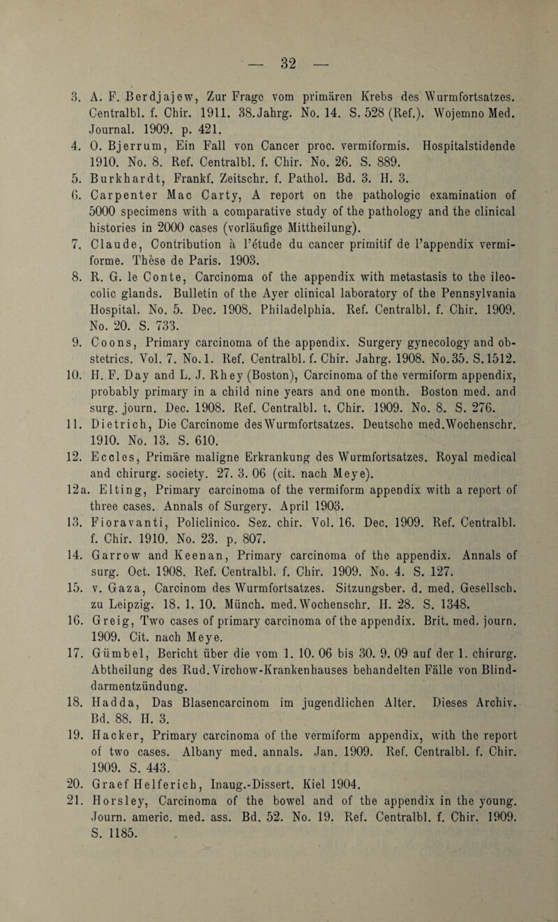 3. A. F. Berdjajew, Zur Frage vom primären Krebs des Wurmfortsatzes. Centralbl. f. Chir. 1911. BS.Jahrg. No. 14. S. 528 (Ref.). Wojemno Med. Journal. 1909. p. 421. 4. 0. Bjerrum, Ein Fall von Cancer proc. vermiformis. Hospitalstidende 1910. No. 8. Ref. Centralbl. f. Chir. No. 26. S. 889. 5. Burkhardt, Frankf. Zeitschr. f. Pathol. Bd. 3. H. 3. 6. Carpenter Mac Carty, A report on the pathologic examination of 5000 specimens with a comparative study of the pathology and the clinical histories in 2000 cases (vorläufige Mittheilung). 7. Claude, Contribution ä Fetude du cancer primitif de Fappendix vermi- forme. These de Paris. 1903. 8. R. G. le Conte, Carcinoma of the appendix with metastasis to the ileo- colic glands. Bulletin of the Ayer clinical laboratory of the Pennsylvania Hospital. No. 5. Dec. 1908. Philadelphia. Ref. Centralbl. f. Chir. 1909. No. 20. S. 733. 9. Coons, Primary Carcinoma of the appendix. Surgery gynecology and ob- stetrics. Vol. 7. No.l. Ref. Centralbl. f. Chir. Jahrg. 1908. No. 35. S.1512. 10. H. F. Day and L. J. Rhey (Boston), Carcinoma of the vermiform appendix, probably primary in a child nine years and one month. Boston med. and surg. journ. Dec. 1908. Ref. Centralbl. t. Chir. 1909. No. 8. S. 276. 11. Dietrich, Die Carcinome des Wurmfortsatzes. Deutsche med.Wochenschr. 1910. No. 13. S. 610. 12. Eccles, Primäre maligne Erkrankung des Wurmfortsatzes. Royal medical and Chirurg, society. 27. 3. 06 (cit. nach Meye). 12a. Elting, Primary carcinoma of the vermiform appendix with a report of three cases. Annals of Surgery. April 1903. 13. Fioravanti, Policlinico. Sez. chir. Vol. 16. Dec. 1909. Ref. Centralbl. f. Chir. 1910. No. 23. p. 807. 14. Garrow and Keenan, Primary carcinoma of the appendix. Annals of surg. Oct. 1908. Ref. Centralbl. f. Chir. 1909. No. 4. S. 127. 15. V. Gaza, Carcinom des Wurmfortsatzes. Sitzungsber. d. med. Gesellsch. zu Leipzig. 18. 1. 10. Münch. med.Wochenschr. H. 28. S. 1348. 16. Greig, Two cases of primary carcinoma of the appendix. Brit. med. journ. 1909. Cit. nach Meye. 17. Gümbel, Bericht über die vom 1. 10. 06 bis 30. 9. 09 auf der 1. Chirurg. Abtheilung des Rud. Virchow-Krankenhauses behandelten Fälle von Blind¬ darmentzündung. 18. Hadda, Das Blasencarcinom im jugendlichen Alter. Dieses Archiv. Bd. 88. H. 3. 19. Hacker, Primary carcinoma of the vermiform appendix, with the report of two cases. Albany med. annals. Jan. 1909. Ref. Centralbl. f. Chir. 1909. S. 443. 20. Graef Helferich, Inaug.-Dissert. Kiel 1904. 21. Horsley, Carcinoma of the bowel and of the appendix in the young. Journ. americ. med. ass. Bd. 52. No. 19. Ref. Centralbl. f. Chir. 1909. S. 1185.