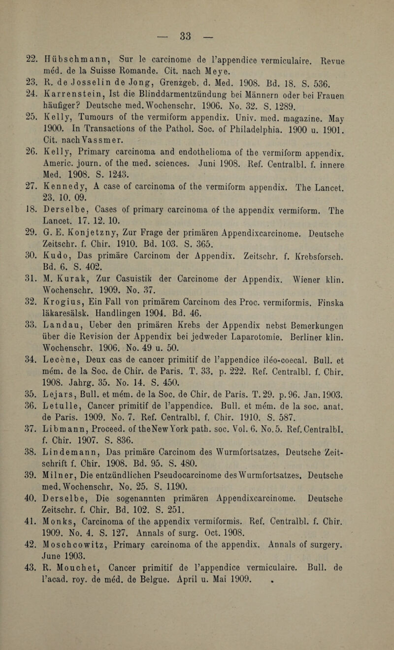 22. Hübschmann, Sur le carcinome de l’appendice vermiculaire. Revue med. de la Suisse Romande. Cit. nach Meye. 23. R. de Josselin de Jong, Grenzgeb. d. Med. 1908. Bd. 18. S. 536. 24. Karrenstein, Ist die Blinddarmentzündung bei Männern oder bei Frauen häufiger? Deutsche med.Wochenschr. 1906. No. 32. S. 1289. 25. Kelly, Tumours of the vermiform appendix. Univ. med. magazine. May 1900. In Transactions of the Pathol. Soc. of Philadelphia. 1900 u. 1901. Cit. nachVassmer. 26. Kelly, Primary carcinoma and endothelioma of the vermiform appendix. Americ. journ. of the med. Sciences. Juni 1908. Ref. Centralbl. f. innere Med. 1908. S. 1243. 27. Kennedy, A case of carcinoma of the vermiform appendix. The Lancet. 23. 10. 09. 18. Derselbe, Gases of primary carcinoma of Ihe appendix vermiform. The Lancet. 17. 12. 10. 29. G. E. Konjetzny, Zur Frage der primären Appendixcarcinome. Deutsche Zeitschr. f. Chir. 1910. Bd. 103. S. 365. 30. Kudo, Das primäre Carcinom der Appendix. Zeitschr. f. Krebsforsch. Bd. 6. S. 402. 31. M. Kurak, Zur Casuistik der Carcinome der Appendix. Wiener klin. Wochenschr. 1909. No. 37. 32. Krogius, Ein Fall von primärem Carcinom des Proc. vermiformis. Finska läkaresälsk. Handlingen 1904. Bd. 46. 33. Landau, Heber den primären Krebs der Appendix nebst Bemerkungen über die Revision der Appendix bei jedweder Laparotomie. Berliner klin. Wochenschr. 1906. No. 49 u. 50. 34. Le eene, Deux cas de cancer primitif de l’appendice ileo-coecal. Bull, et mem. de la Soc. de Chir. de Paris. T. 33. p. 222. Ref. Centralbl. f. Chir. 1908. Jahrg. 35. No. 14. S. 450. 35. Lejars, Bull, et mem. de la Soc. de Chir. de Paris. T. 29. p. 96. Jan. 1903. 36. Letulle, Cancer primitif de l’appendice. Bull, et mem. de la soc. anat. de Paris. 1909. No. 7. Ref. Centralbl. f. Chir. 1910. S. 587. 37. Libmann, Proceed. of theNewYork path. soc. Vol. 6. No.5. Ref.Centralbl. f. Chir. 1907. S. 836. 38. Lindemann, Das primäre Carcinom des Wurmfortsatzes. Deutsche Zeit¬ schrift f. Chir. 1908. Bd. 95. S. 480. 39. Miln er. Die entzündlichen Pseudocarcinome des Wurmfortsatzes. Deutsche med. Wochenschr. No. 25. S. 1190. 40. Derselbe, Die sogenannten primären Appendixcarcinome. Deutsche Zeitschr. f. Chir. Bd. 102. S. 251. 41. Monks, Carcinoma of the appendix vermiformis. Ref. Centralbl. f. Chir. 1909. No. 4. S. 127. Annals of surg. Oct. 1908. 42. Moschcowitz, Primary carcinoma of the appendix. Annals of surgery. June 1903. 43. R. Mouchet, Cancer primitif de l’appendice vermiculaire. Bull, de l’acad. roy. de med. de Belgue. April u. Mai 1909.