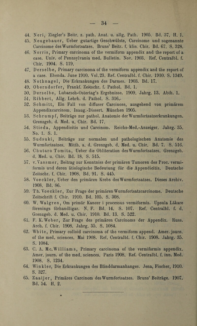 44. Neri, Ziegler’s Beiir. z. path. Anat. u. allg. Palh. 1905. Bd. 37. K. 1. 45. Neugebauer, lieber gutartige Geschwülste, Carcinome und sogenannte Carcinome des Wurmfortsatzes. Bruns’ Beitr. f. klin. Chir. Bd. 67. S. 328. 46. Norris, Primary carcinoraa of the vermiform appendix and the report of a case. Univ. of Pennsylvania med. Bulletin. Nov. 1903. Bef. Centralbl. f. Chir. 1904. S. 119. 47. Derselbe, Primary carcinoma of the vermiform appendix and the report of a case. Ebenda. June 1910. Vol.23. Bef. Centralbl. f. Chir. 1910. S. 1349. 48. Nothnagel, Die Erkrankungen des Darmes. 1903. Bd. 17. 49. Oberndorfer, Frankf. Zekschr. f. Pathol. Bd. 1. 50. Derselbe, Lubarsch-Ostertag’s Ergebnisse. 1909. Jahrg. 13. Abth. 1. 51. Bibbert, Allg. Lehrb. d. Pathol. S. 316.- 52. Schmitt, Ein Fall von diffuser Carcinose, ausgehend von primärem Appendixcarcinom. Inaug.-Dissert. München 1905. 53. Schrumpf, Beiträge zur pathol. Anatomie der Wurmfortsatzerkrankungen. Grenzgeb. d. Med. u. Chir. Bd. 17. 54. Stieda, Appendicitis und Carcinom. Beichs-Med.-Anzeiger, Jahrg. 35. No. 1. S. 1. 55. Sudsuki, Beiträge zur normalen und pathologischen Anatomie des Wurmfortsatzes. Mitth. a. d. Grenzgeb. d. Med. u. Chir. Bd. 7. S. 516. 56. Chutaro Tomita, lieber die Obliteration des Wurmfortsatzes. Grenzgeb. d. Med. u. Chir. Bd. 18. S. 515. 57. V. Vassmer, Beitrag zur Kenntniss der primären Tumoren des Proc. vermi¬ formis und deren ätiologische Bedeutung für die Appendicitis. Deutsche Zeitschr. f. Chir. 1908. Bd. 91. S. 445. 58. Voeckler, lieber den primären Krebs des Wurmfortsatzes. Dieses Archiv. 1908. Bd. 86. 59. Th. Voeckler, Zur Frage der primären Wurmfortsatzcarcinome. Deutsche Zeitschrift f. Chir. 1910. Bd. 105. S. 308. 60. W. Walgren, Om primär Kancer i processus vermiformis. Upsula Läkare förenings förhandligar. N. F. Bd. 14. S. 107. Bef. Centralbl. f. d. Grenzgeb. d. Med. u. Chir. 1910. Bd. 13. S. 522. 61. F. K. Weber, Zur Frage des primären Carcinoms der Appendix. Buss. Arch. f. Chir. 1908. Jahrg. 35. S. 1084. 62. White, Primary colloid carcinoma of the vermiform append. Amer. journ. of the med. Sciences. Mai 1908. Bef. Centralbl. f. Chir. 1908. Jahrg. 35. S. 1084. 63. C. A. Mc. William s, Primary carcinoma of the vermiformis appendix. Amer. journ. of the med. Sciences. Paris 1908. Bef. Centralbl. f. inn. Med. 1908. S. 1234. 64. Winkler, Die Erkrankungen des Blinddarmanhanges. Jena, Fischer, 1910. S. 327. 65. Zaaijer, Primäres Carcinom des Wurmfortsatzes. Bruns’Beiträge. 1907. Bd. 54. H. 2. *