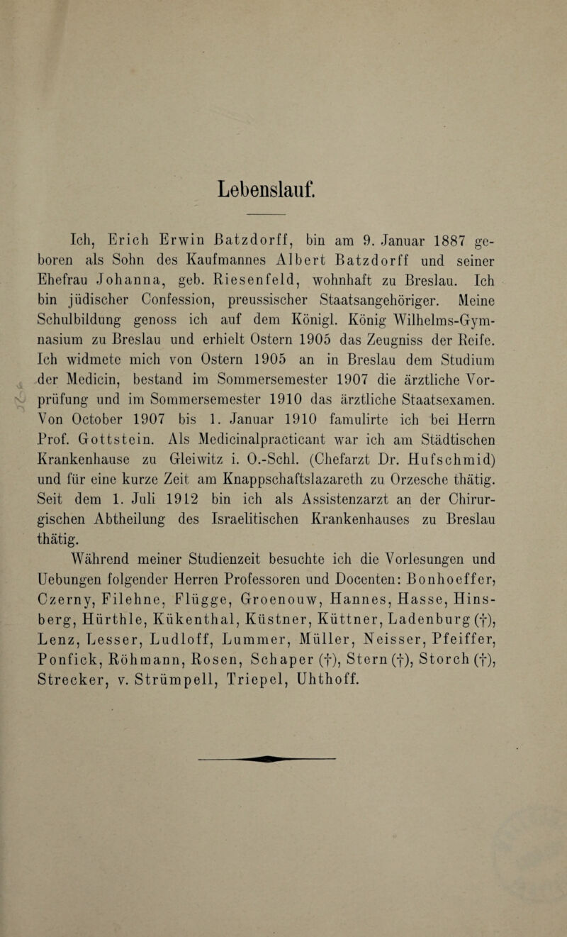 Lebenslauf. Ich, Erich Erwin ßatzdorff, bin am 9. Januar 1887 ge¬ boren als Sohn des Kaufmannes Albert Batzdorff und seiner Ehefrau Johanna, geb. Riesenfeld, wohnhaft zu Breslau. Ich bin jüdischer Confession, preussischer Staatsangehöriger. Meine Schulbildung genoss ich auf dem Königl. König Wilhelms-Gym¬ nasium zu Breslau und erhielt Ostern 1905 das Zeugniss der Reife. Ich widmete mich von Ostern 1905 an in Breslau dem Studium der Medicin, bestand im Sommersemester 1907 die ärztliche Vor¬ prüfung und im Sommersemester 1910 das ärztliche Staatsexamen. Von October 1907 bis 1. Januar 1910 famulirte ich bei Herrn Prof. Gottstein. Als Medicinalpracticant war ich am Städtischen Krankenhause zu Gleiwitz i. O.-Schl. (Chefarzt Dr. Hufschmid) und für eine kurze Zeit am Knappschaftslazareth zu Orzesche thätig. Seit dem 1. Juli 1912 bin ich als Assistenzarzt an der Chirur¬ gischen Abtheilung des Israelitischen Krankenhauses zu Breslau thätig. Während meiner Studienzeit besuchte ich die Vorlesungen und Hebungen folgender Herren Professoren und Docenten: Bonhoeffer, Czerny, Filehne, Flügge, Groenouw, Hannes, Hasse, Hins- berg, Hürthle, Kükenthal, Küstner, Küttner, Ladenburg (f), Lenz, Besser, Ludloff, Lummer, Müller, Neisser, Pfeiffer, Ponfick, Röhmann, Rosen, Schaper (f), Stern (f), Storch (f), Strecker, v. Strümpell, Triepel, Uhthoff.