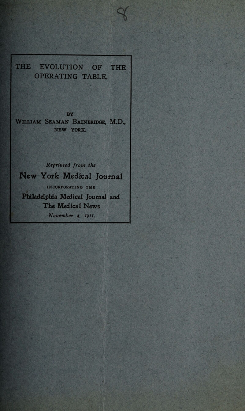 H KV' f»,v THE EVOLUTION OF THE OPERATING TABLE. BY William Seaman Bainbridge, M.D., NEW YORK. Reprinted from the New York Medical Journal INCORPORATING THE ■ Philadelphia Medical Journal and The Medical News November 4, jgn. '. 11 - ..in . 1 ■ j: - £5f _v v