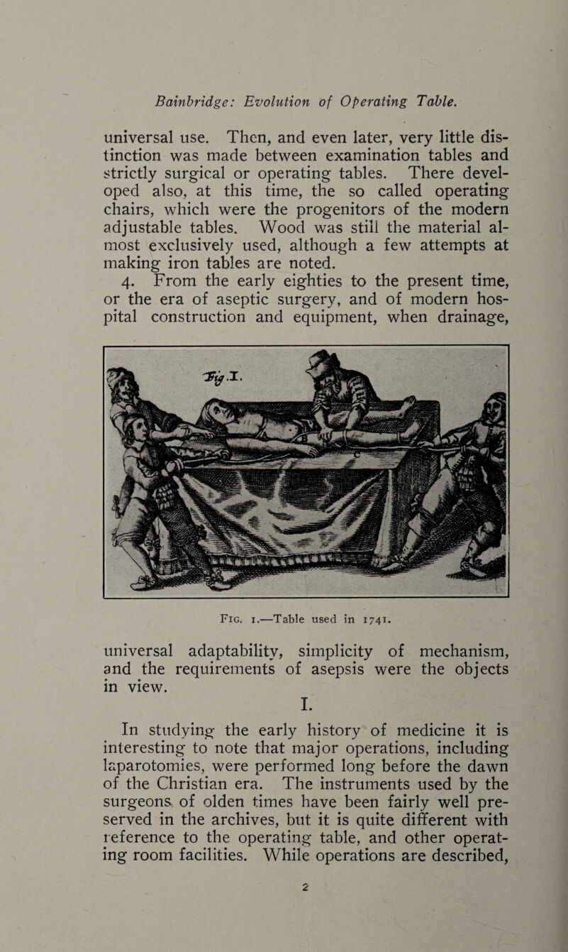 universal use. Then, and even later, very little dis¬ tinction was made between examination tables and strictly surgical or operating tables. There devel¬ oped also, at this time, the so called operating chairs, which were the progenitors of the modern adjustable tables. Wood was still the material al¬ most exclusively used, although a few attempts at making iron tables are noted. 4. From the early eighties to the present time, or the era of aseptic surgery, and of modern hos¬ pital construction and equipment, when drainage, Fig. 1.—Table used in 1741. universal adaptability, simplicity of mechanism, and the requirements of asepsis were the objects in view. I. In studying the early history of medicine it is interesting to note that major operations, including laparotomies, were performed long before the dawn of the Christian era. The instruments used by the surgeons of olden times have been fairly well pre¬ served in the archives, but it is quite different with reference to the operating table, and other operat¬ ing room facilities. While operations are described,