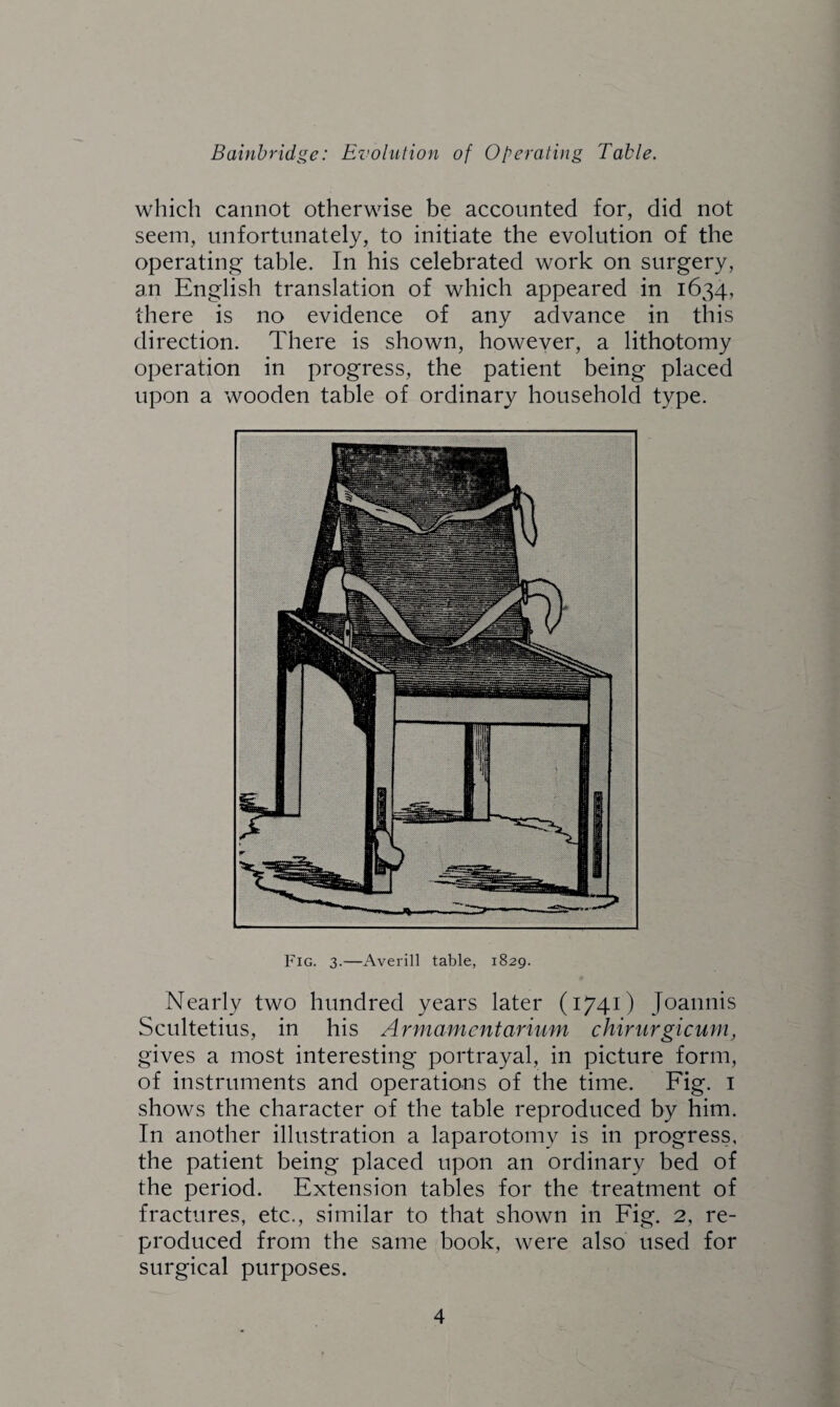 which cannot otherwise be accounted for, did not seem, unfortunately, to initiate the evolution of the operating table. In his celebrated work on surgery, an English translation of which appeared in 1634, there is no evidence of any advance in this direction. There is shown, however, a lithotomy operation in progress, the patient being placed upon a wooden table of ordinary household type. Fig. 3.—Averill table, 1829. Nearly two hundred years later (1741) Joannis Scultetius, in his Armamentarium chirurgicum, gives a most interesting portrayal, in picture form, of instruments and operations of the time. Fig. 1 shows the character of the table reproduced by him. In another illustration a laparotomy is in progress, the patient being placed upon an ordinary bed of the period. Extension tables for the treatment of fractures, etc., similar to that shown in Fig. 2, re¬ produced from the same book, were also used for surgical purposes.