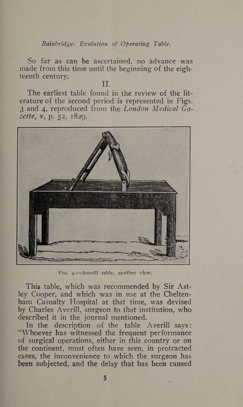 So far as can be ascertained, no advance was made from this time until the beginning of the eigh¬ teenth century. II. The earliest table found in the review of the lit¬ erature of the second period is represented in Figs. 3 and 4, reproduced from the London Medical Ga¬ zette, v, p. 52, 1829. Fig. 4.—Averill table, another view. This table, which was recommended by Sir Ast- ley Cooper, and which was in use at the Chelten¬ ham Casualty Hospital at that time, was devised by Charles Averill, surgeon to that institution, who described it in the journal mentioned. In the description of the table Averill says: “Whoever has witnessed the frequent performance of surgical operations, either in this country or on the continent, must often have seen, in protracted cases, the inconvenience to which the surgeon has been subjected, and the delay that has been caused