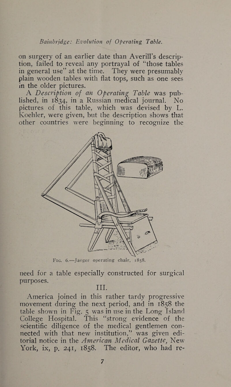 on surgery of an earlier date than Averill’s descrip¬ tion, failed to reveal any portrayal of “those tables in general use” at the time. They were presumably plain wooden tables with flat tops, such as one sees in the older pictures. A Description of an Operating Table was pub¬ lished, in 1834, in a Russian medical journal. No pictures of this table, which was devised by L. Koehler, were given, but the description shows that other countries were beginning to recognize the Fig. 6.—Jaeger operating chair, 1858. need for a table especially constructed for surgical purposes. III. America joined in this rather tardy progressive movement during the next period, and in 1858 the table shown in Fig. 5 was in use in the Long Island College Hospital. This “strong evidence of the scientific diligence of the medical gentlemen con¬ nected with that new institution,” was given edi¬ torial notice in the American Medical Gazette, New York, ix, p. 241, 1858. The editor, who had re-