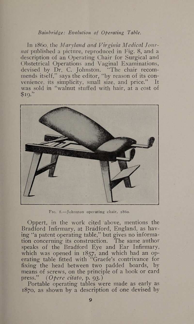 In i86o; the Maryland and Virginia Medical Jour¬ nal published a picture, reproduced in Fig. 8, and a description of an Operating Chair for Surgical and Obstetrical Operations and Vaginal Examinations, devised by Dr. C. Johnston. “The chair recom¬ mends itself,” says the editor, “by reason of its con¬ venience. its simplicity, small size, and price.” It was sold in “walnut stuffed with hair, at a cost of $19.” Fig. 8.—Johnston operating chair, i860. Oppert, in the work cited above, mentions the Bradford Infirmary, at Bradford, England, as hav¬ ing ‘‘a patent operating table,” but gives no informa¬ tion concerning its construction. The same author speaks of the Bradford Eye and Ear Infirmary, which was opened in 1857, and which had an op¬ erating table fitted with “Graefe’s contrivance for fixing the head between two padded boards, by means of screws, on the principle of a book or card press.” (Opere citato, p. 93.) Portable operating tables were made as early as 1870, as shown by a description of one devised by