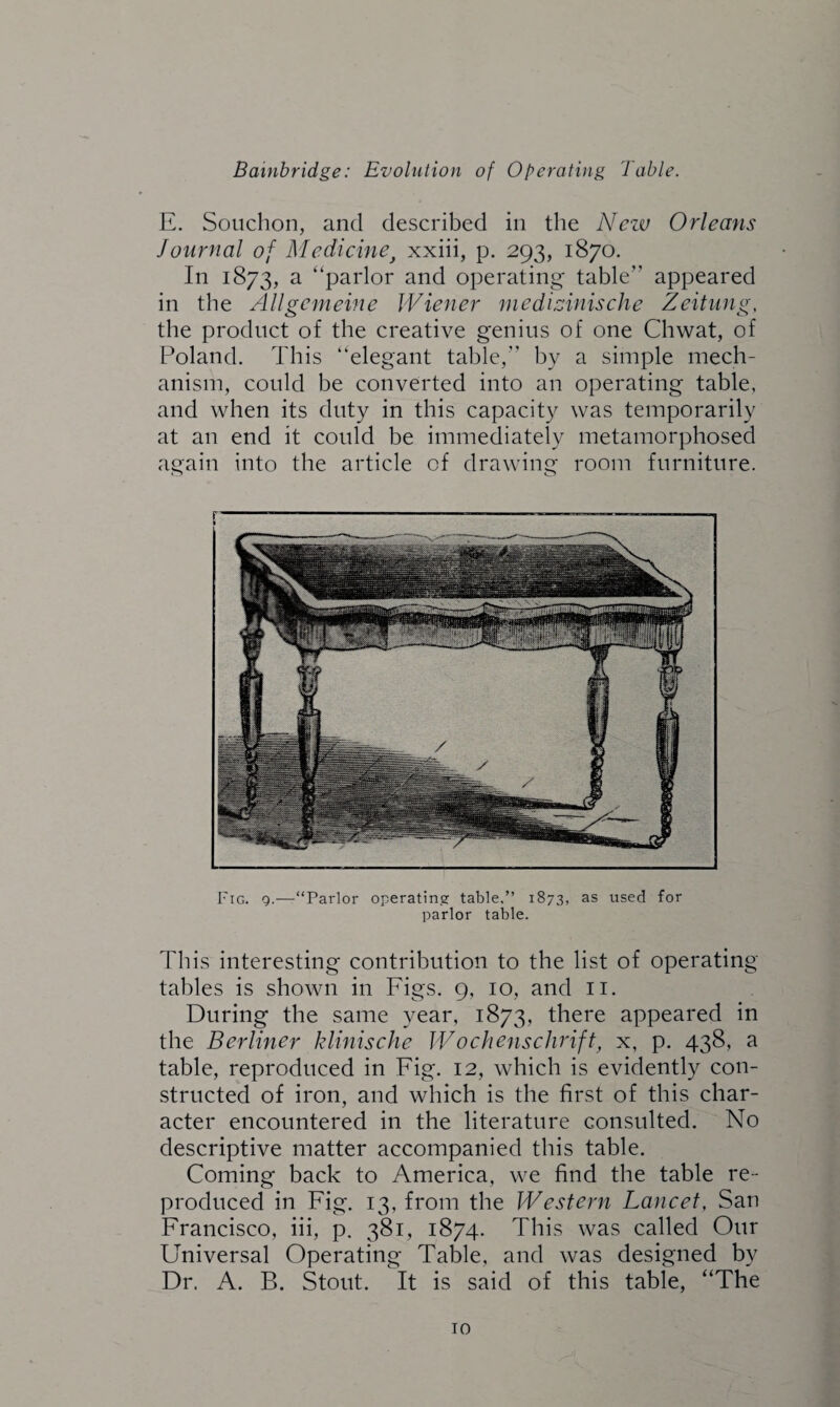 E. Souclion, and described in the New Orleans Journal of Medicine} xxiii, p. 293, 1870. In 1873, a “parlor and operating table appeared in the Allgemeine Wiener medizinische Zeitung, the product of the creative genius of one Chwat, of Poland. This “elegant table,” by a simple mech¬ anism, could be converted into an operating table, and when its duty in this capacity was temporarily at an end it could be immediately metamorphosed again into the article of drawing room furniture. Fig. g.-—“Parlor operating table,” 1873, as used for parlor table. This interesting contribution to the list of operating tables is shown in Figs. 9, 10, and 11. During the same year, 1873, there appeared in the Berliner klinische Wochenschrift, x, p. 438, a table, reproduced in Fig. 12, which is evidently con¬ structed of iron, and which is the first of this char¬ acter encountered in the literature consulted. No descriptive matter accompanied this table. Coming back to America, we find the table re¬ produced in Fig. 13, from the Western Lancet, San Francisco, iii, p. 381, 1874. This was called Our Universal Operating Table, and was designed by Dr. A. B. Stout. It is said of this table, “The