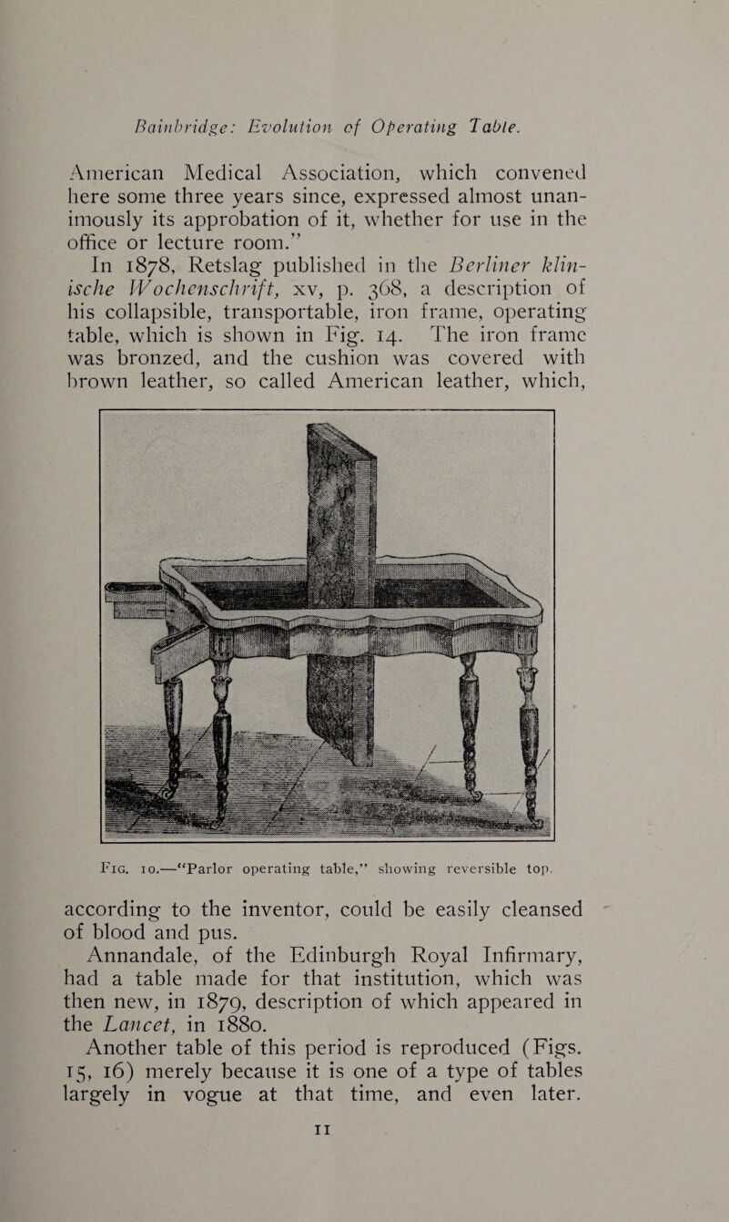 American Medical Association, which convened here some three years since, expressed almost unan¬ imously its approbation of it, whether for use in the office or lecture room.” In 1878, Retslag published in the Berliner klin- ische Wochenschrift, xv, p. 368, a description of his collapsible, transportable, iron frame, operating table, which is shown in Fig. 14. The iron frame was bronzed, and the cushion was covered with brown leather, so called American leather, which, Fig. 10.—“Parlor operating table,” showing reversible top. according to the inventor, could be easily cleansed of blood and pus. Annandale, of the Edinburgh Royal Infirmary, had a table made for that institution, which was then new, in 1879, description of which appeared in the Lancet, in 1880. Another table of this period is reproduced (Figs. 15, 16) merely because it is one of a type of tables largely in vogue at that time, and even later.