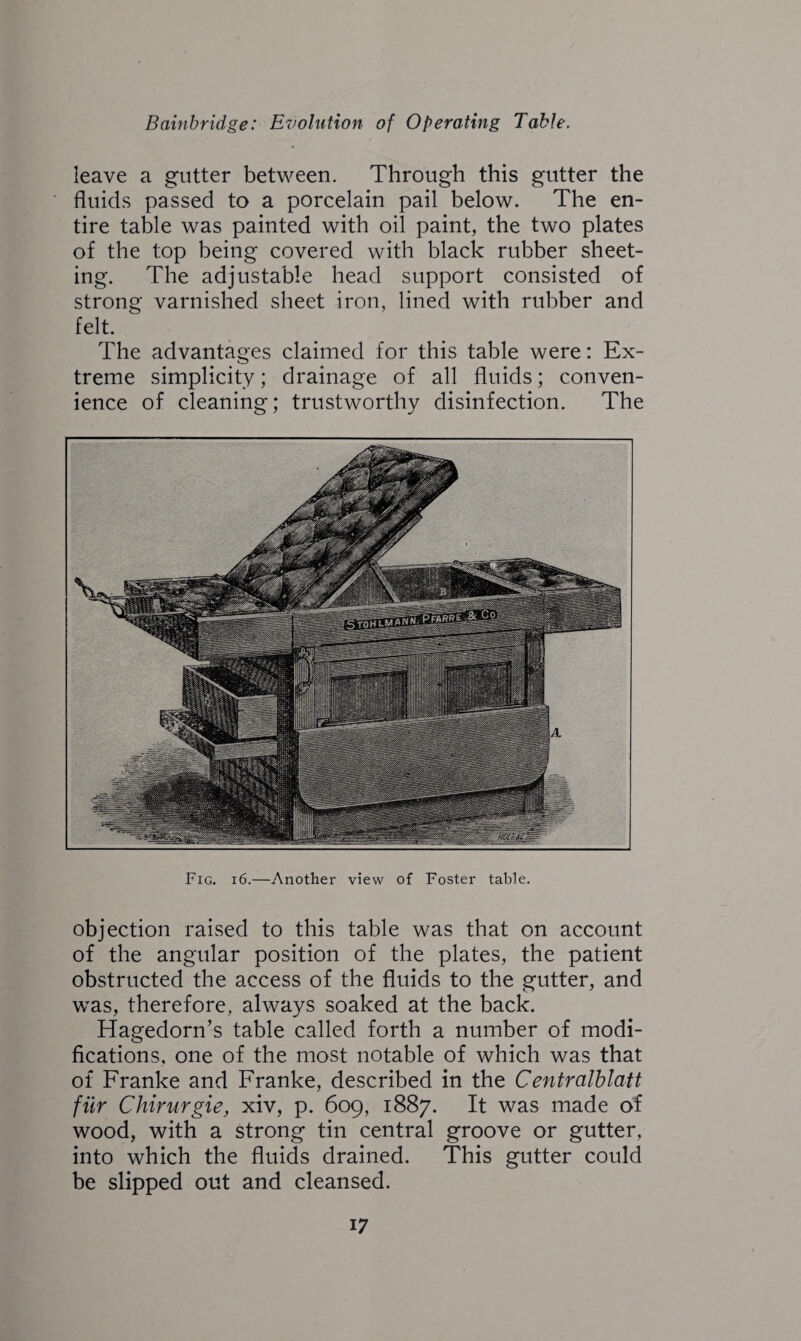 leave a gutter between. Through this gutter the fluids passed to a porcelain pail below. The en¬ tire table was painted with oil paint, the two plates of the top being covered with black rubber sheet¬ ing. The adjustable head support consisted of strong varnished sheet iron, lined with rubber and felt. The advantages claimed for this table were: Ex¬ treme simplicity; drainage of all fluids; conven¬ ience of cleaning; trustworthy disinfection. The Fig. 16.—Another view of Foster table. objection raised to this table was that on account of the angular position of the plates, the patient obstructed the access of the fluids to the gutter, and was, therefore, always soaked at the back. Hagedorn’s table called forth a number of modi¬ fications. one of the most notable of which was that of Franke and Franke, described in the Centralblatt fur Chirurgie, xiv, p. 609, 1887. It was made of wood, with a strong tin central groove or gutter, into which the fluids drained. This gutter could be slipped out and cleansed.