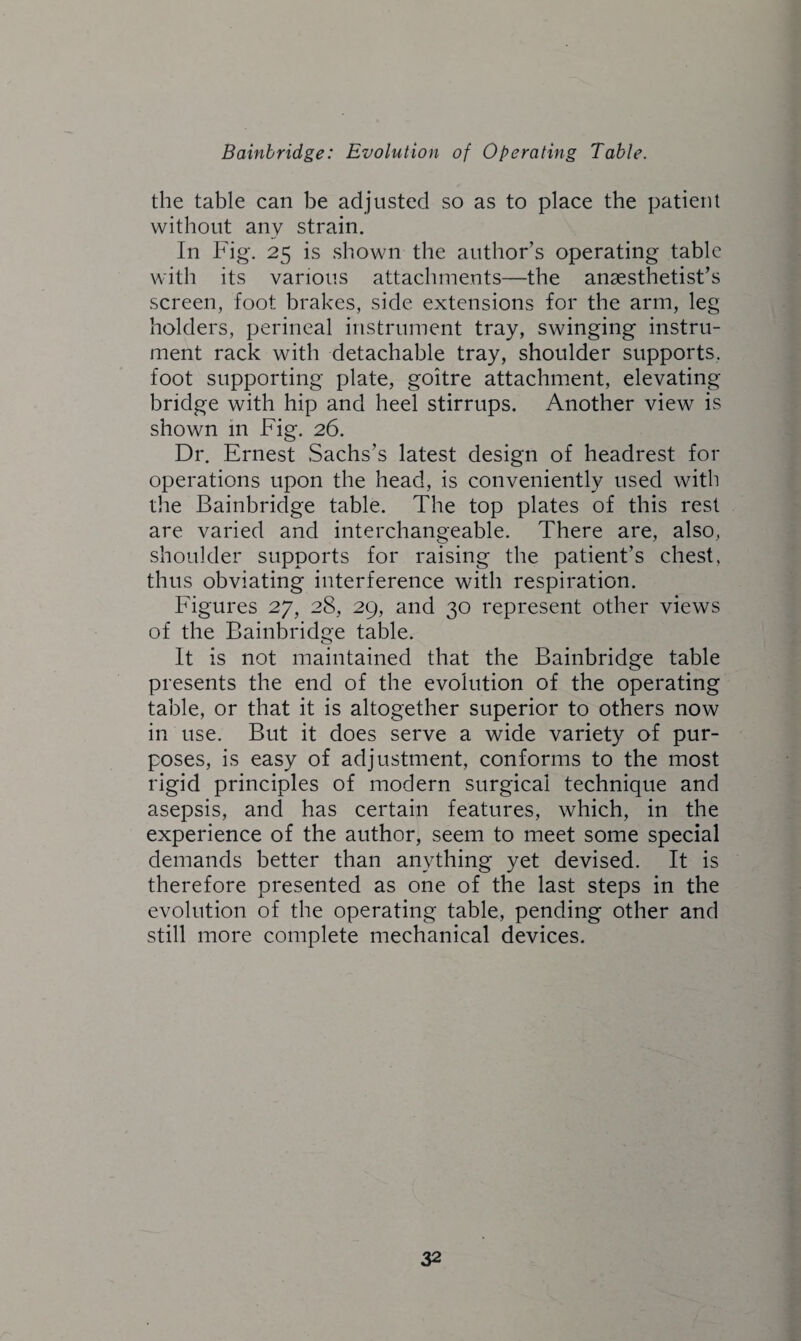 the table can be adjusted so as to place the patient without any strain. In Fig. 25 is shown the author’s operating table with its various attachments—the anaesthetist’s screen, foot brakes, side extensions for the arm, leg holders, perineal instrument tray, swinging instru¬ ment rack with detachable tray, shoulder supports, foot supporting plate, goitre attachment, elevating bridge with hip and heel stirrups. Another view is shown in Fig. 26. Dr. Ernest Sachs’s latest design of headrest for operations upon the head, is conveniently used with the Bainbridge table. The top plates of this rest are varied and interchangeable. There are, also, shoulder supports for raising the patient’s chest, thus obviating interference with respiration. Figures 27, 28, 29, and 30 represent other views of the Bainbridge table. It is not maintained that the Bainbridge table presents the end of the evolution of the operating table, or that it is altogether superior to others now in use. But it does serve a wide variety of pur¬ poses, is easy of adjustment, conforms to the most rigid principles of modern surgical technique and asepsis, and has certain features, which, in the experience of the author, seem to meet some special demands better than anything yet devised. It is therefore presented as one of the last steps in the evolution of the operating table, pending other and still more complete mechanical devices.
