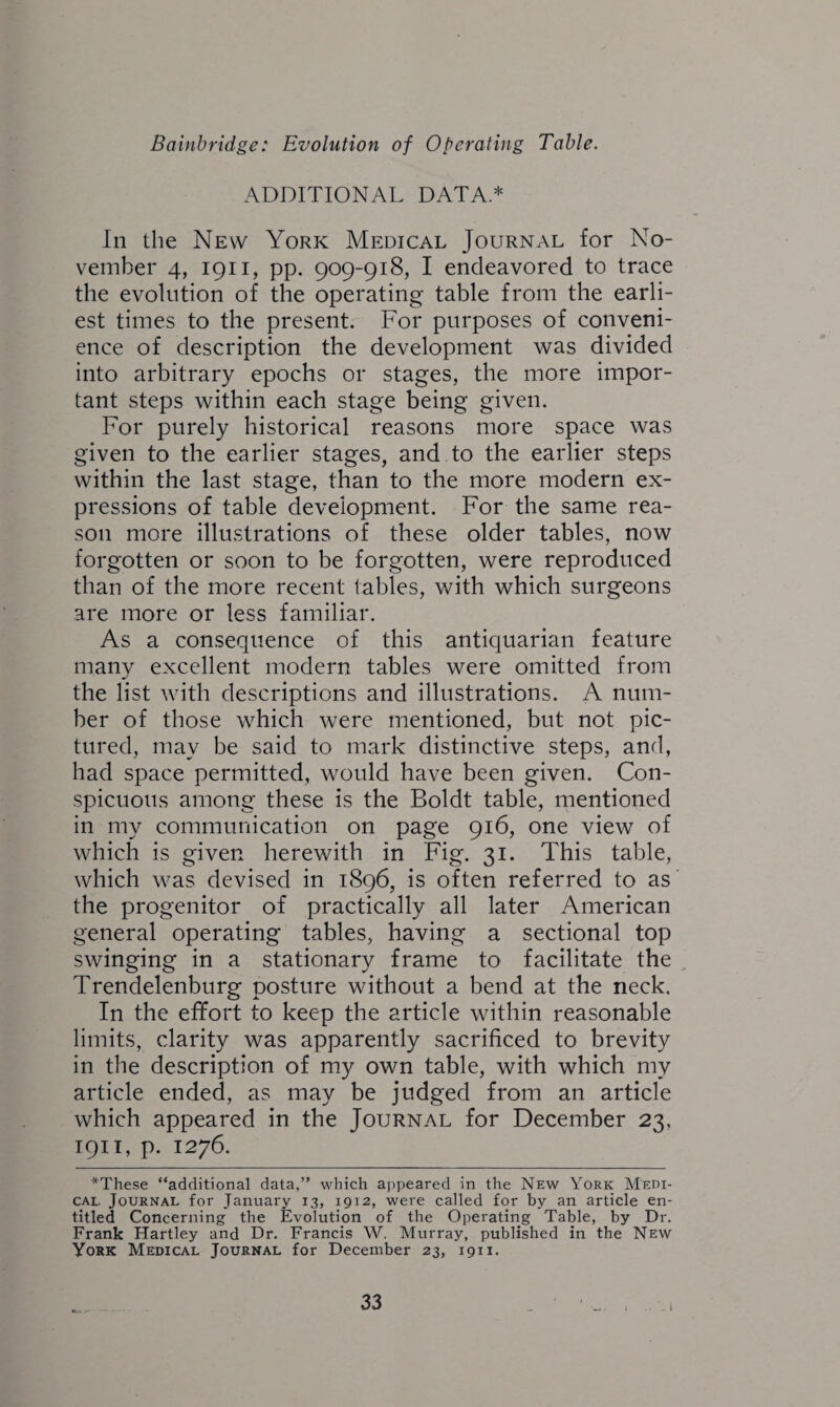 ADDITIONAL DATA * In the New York Medical Journal for No¬ vember 4, 1911, pp. 909-918, I endeavored to trace the evolution of the operating table from the earli¬ est times to the present. For purposes of conveni¬ ence of description the development was divided into arbitrary epochs or stages, the more impor¬ tant steps within each stage being given. For purely historical reasons more space was given to the earlier stages, and to the earlier steps within the last stage, than to the more modern ex¬ pressions of table development. For the same rea¬ son more illustrations of these older tables, now forgotten or soon to be forgotten, were reproduced than of the more recent tables, with which surgeons are more or less familiar. As a consequence of this antiquarian feature many excellent modern tables were omitted from the list with descriptions and illustrations. A num¬ ber of those which were mentioned, but not pic¬ tured, may be said to mark distinctive steps, and, had space permitted, would have been given. Con¬ spicuous among these is the Boldt table, mentioned in my communication on page 916, one view of which is given herewith in Fig. 31. This table, which was devised in 1896, is often referred to as the progenitor of practically all later American general operating tables, having a sectional top swinging in a stationary frame to facilitate the Trendelenburg posture without a bend at the neck. In the effort to keep the article within reasonable limits, clarity was apparently sacrificed to brevity in the description of my own table, with which my article ended, as may be judged from an article which appeared in the Journal for December 23, 1911, p. 1276. *These “additional data,” which appeared in the New York Medi¬ cal. Journal for January 13, 1912, were called for by an article en¬ titled Concerning the Evolution of the Operating Table, by Dr. Frank Hartley and Dr. Francis W. Murray, published in the New York Medical Journal for December 23, 1911.