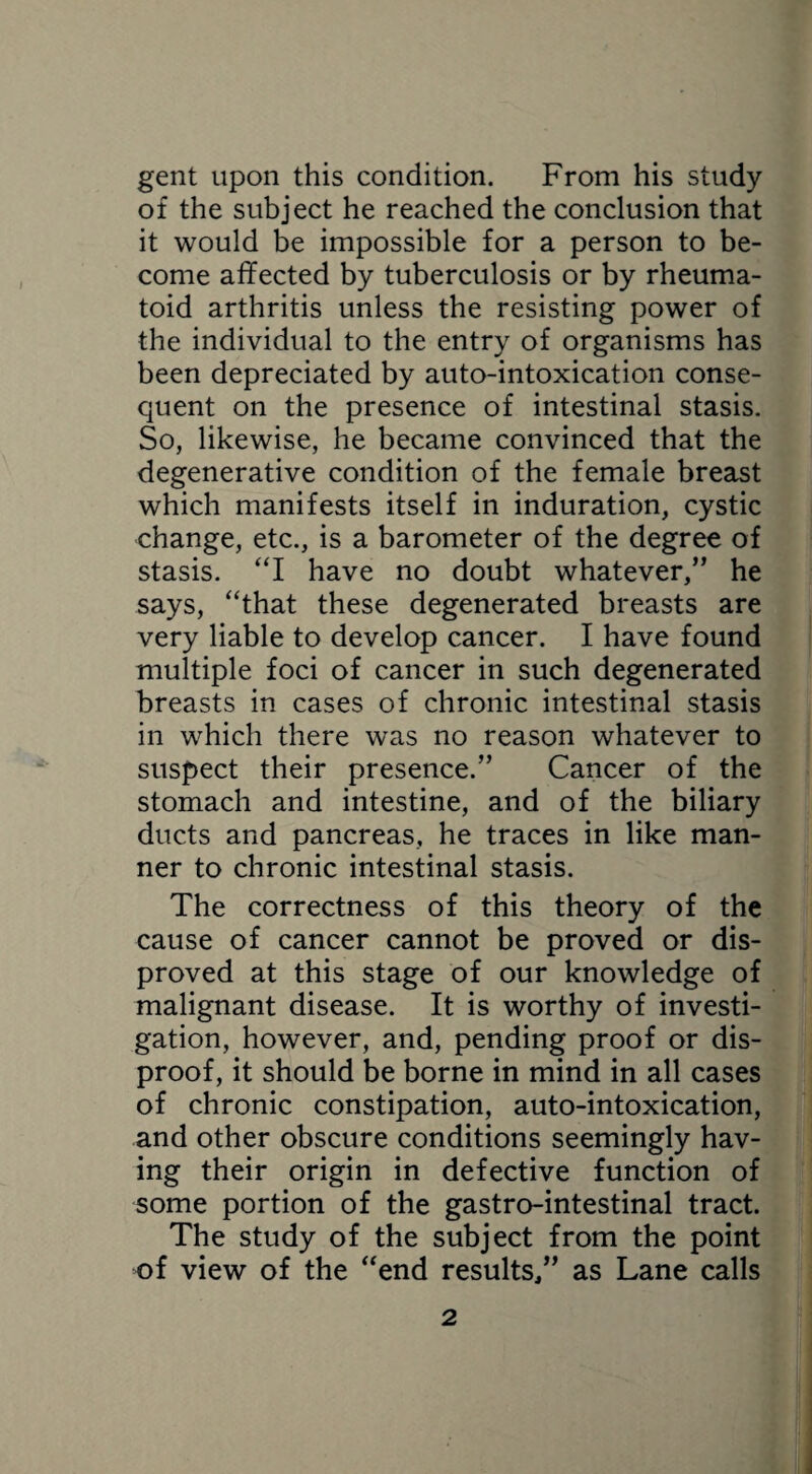 gent upon this condition. From his study of the subject he reached the conclusion that it would be impossible for a person to be¬ come affected by tuberculosis or by rheuma¬ toid arthritis unless the resisting power of the individual to the entry of organisms has been depreciated by auto-intoxication conse¬ quent on the presence of intestinal stasis. So, likewise, he became convinced that the degenerative condition of the female breast which manifests itself in induration, cystic change, etc., is a barometer of the degree of stasis. “I have no doubt whatever,” he says, “that these degenerated breasts are very liable to develop cancer. I have found multiple foci of cancer in such degenerated breasts in cases of chronic intestinal stasis in which there was no reason whatever to suspect their presence.” Cancer of the stomach and intestine, and of the biliary ducts and pancreas, he traces in like man¬ ner to chronic intestinal stasis. The correctness of this theory of the cause of cancer cannot be proved or dis¬ proved at this stage of our knowledge of malignant disease. It is worthy of investi¬ gation, however, and, pending proof or dis¬ proof, it should be borne in mind in all cases of chronic constipation, auto-intoxication, and other obscure conditions seemingly hav¬ ing their origin in defective function of some portion of the gastro-intestinal tract. The study of the subject from the point of view of the “end results,” as Lane calls