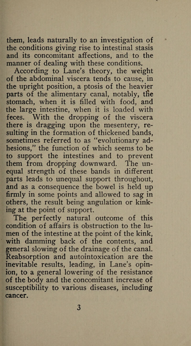 them, leads naturally to an investigation of the conditions giving rise to intestinal stasis and its concomitant affections, and to the manner of dealing with these conditions. According to Lane’s theory, the weight of the abdominal viscera tends to cause, in the upright position, a ptosis of the heavier parts of the alimentary canal, notably, tfie stomach, when it is filled with food, and the large intestine, when it is loaded with feces. With the dropping of the viscera there is dragging upon the mesentery, re¬ sulting in the formation of thickened bands, sometimes referred to as “evolutionary ad¬ hesions,” the function of which seems to be to support the intestines and to prevent them from dropping downward. The un¬ equal strength of these bands in different parts leads to unequal support throughout, and as a consequence the bowel is held up firmly in some points and allowed to sag in others, the result being angulation or kink¬ ing at the point of support. The perfectly natural outcome of this condition of affairs is obstruction to the lu¬ men of the intestine at the point of the kink, with damming back of the contents, and general slowing of the drainage of the canal. Reabsorption and autointoxication are the inevitable results, leading, in Lane’s opin¬ ion, to a general lowering of the resistance of the body and the concomitant increase of susceptibility to various diseases, including cancer.