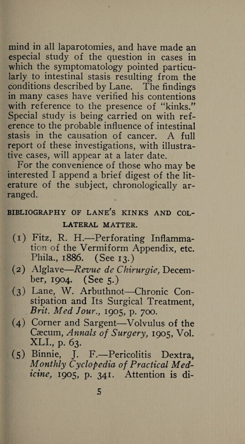 mind in all laparotomies, and have made an especial study of the question in cases in which the symptomatology pointed particu¬ larly to intestinal stasis resulting from the conditions described by Lane. The findings in many cases have verified his contentions with reference to the presence of “kinks.” Special study is being carried on with ref¬ erence to the probable influence of intestinal stasis in the causation of cancer. A full report of these investigations, with illustra¬ tive cases, will appear at a later date. For the convenience of those who may be interested I append a brief digest of the lit¬ erature of the subject, chronologically ar¬ ranged. BIBLIOGRAPHY OF LANE's KINKS AND COL¬ LATERAL MATTER. (1) Fitz, R. H.—Perforating Inflamma¬ tion of the Vermiform Appendix, etc. Phila., 1886. (See 13.) (2) Alglave—Revue de Chirurgie, Decem¬ ber, 1904. (See 5.) (3) Lane, W. Arbuthnot—Chronic Con¬ stipation and Its Surgical Treatment, Brit. Med Jour., 1905, p. 700. (4) Corner and Sargent—Volvulus of the Caecum, Annals of Surgery, 1905, Vol. XLI., p. 63. (5) Binnie, J. F.—Pericolitis Dextra, Monthly Cyclopedia of Practical Med¬ icine, 1905, p. 341. Attention is di-