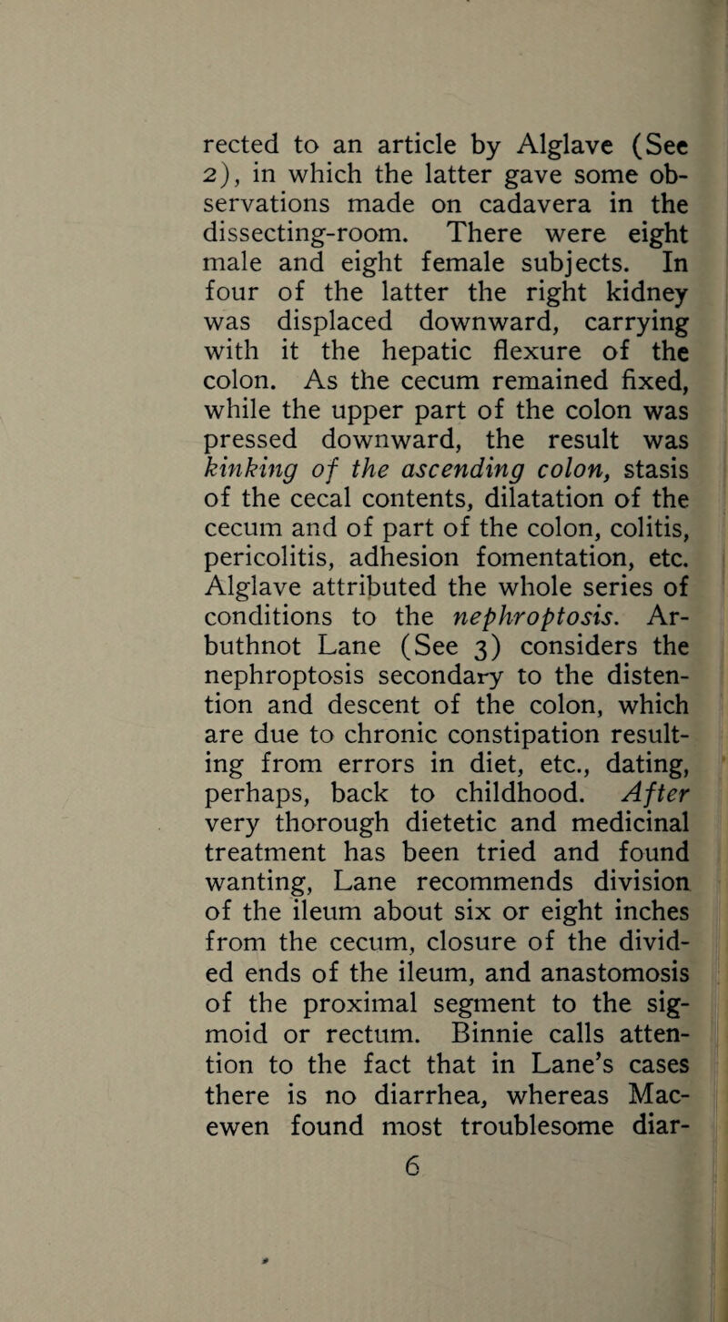 rected to an article by Alglave (See 2), in which the latter gave some ob¬ servations made on cadavera in the dissecting-room. There were eight male and eight female subjects. In four of the latter the right kidney was displaced downward, carrying with it the hepatic flexure of the colon. As the cecum remained fixed, while the upper part of the colon was pressed downward, the result was kinking of the ascending colon, stasis of the cecal contents, dilatation of the cecum and of part of the colon, colitis, pericolitis, adhesion fomentation, etc. Alglave attributed the whole series of conditions to the nephroptosis. Ar- buthnot Lane (See 3) considers the nephroptosis secondary to the disten¬ tion and descent of the colon, which are due to chronic constipation result¬ ing from errors in diet, etc., dating, perhaps, back to childhood. After very thorough dietetic and medicinal treatment has been tried and found wanting, Lane recommends division of the ileum about six or eight inches from the cecum, closure of the divid¬ ed ends of the ileum, and anastomosis of the proximal segment to the sig¬ moid or rectum. Binnie calls atten¬ tion to the fact that in Lane’s cases there is no diarrhea, whereas Mac- ewen found most troublesome diar-