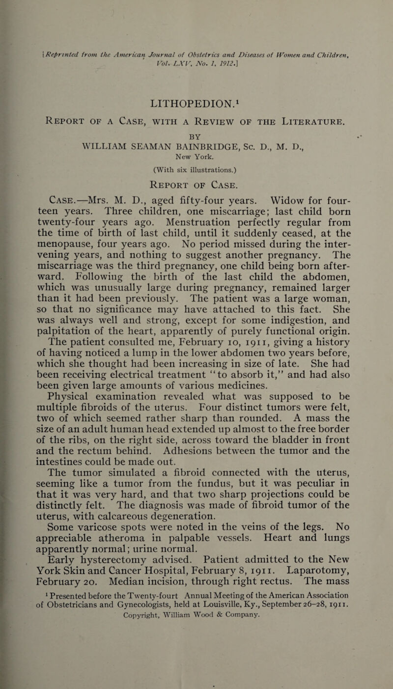 [Reprinted from the American Journal of Obstetrics and Diseases of Women and Children, Vol. LXV, No. 1, 1912.] LITHOPEDION.1 Report of a Case, with a Review of the Literature. BY WILLIAM SEAMAN BAINBRIDGE, Sc. D., M. D., New York. (With six illustrations.) Report of Case. Case.—Mrs. M. D., aged fifty-four years. Widow for four¬ teen years. Three children, one miscarriage; last child born twenty-four years ago. Menstruation perfectly regular from the time of birth of last child, until it suddenly ceased, at the menopause, four years ago. No period missed during the inter¬ vening years, and nothing to suggest another pregnancy. The miscarriage was the third pregnancy, one child being born after¬ ward. Following the birth of the last child the abdomen, which was unusually large during pregnancy, remained larger than it had been previously. The patient was a large woman, so that no significance may have attached to this fact. She was always well and strong, except for some indigestion, and palpitation of the heart, apparently of purely functional origin. The patient consulted me, February io, 1911, giving a history of having noticed a lump in the lower abdomen two years before, which she thought had been increasing in size of late. She had been receiving electrical treatment “to absorb it,” and had also been given large amounts of various medicines. Physical examination revealed what was supposed to be multiple fibroids of the uterus. Four distinct tumors were felt, two of which seemed rather sharp than rounded. A mass the size of an adult human head extended up almost to the free border of the ribs, on the right side, across toward the bladder in front and the rectum behind. Adhesions between the tumor and the intestines could be made out. The tumor simulated a fibroid connected with the uterus, seeming like a tumor from the fundus, but it was peculiar in that it was very hard, and that two sharp projections could be distinctly felt. The diagnosis was made of fibroid tumor of the uterus, with calcareous degeneration. Some varicose spots were noted in the veins of the legs. No appreciable atheroma in palpable vessels. Heart and lungs apparently normal; urine normal. Early hysterectomy advised. Patient admitted to the New York Skin and Cancer Hospital, February 8, 1911. Laparotomy, February 20. Median incision, through right rectus. The mass 1 Presented before the Twenty-fourt Annual Meeting of the American Association of Obstetricians and Gynecologists, held at Louisville, Ky., September 26-28, 1911. Copyright, William Wood & Company.