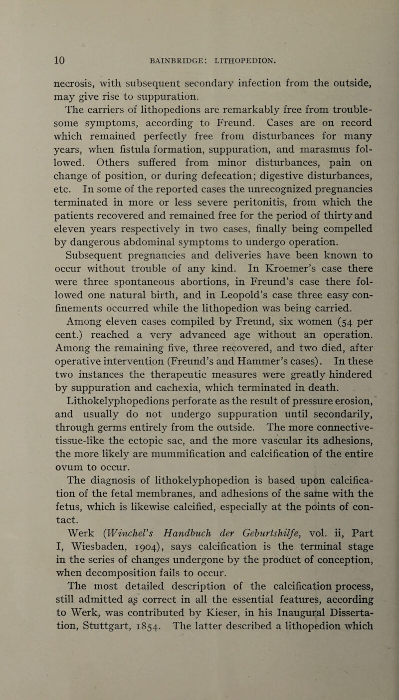 necrosis, with subsequent secondary infection from the outside, may give rise to suppuration. The carriers of lithopedions are remarkably free from trouble¬ some symptoms, according to Freund. Cases are on record which remained perfectly free from disturbances for many years, when fistula formation, suppuration, and marasmus fol¬ lowed. Others suffered from minor disturbances, pain on change of position, or during defecation; digestive disturbances, etc. In some of the reported cases the unrecognized pregnancies terminated in more or less severe peritonitis, from which the patients recovered and remained free for the period of thirty and eleven years respectively in two cases, finally being compelled by dangerous abdominal symptoms to undergo operation. Subsequent pregnancies and deliveries have been known to occur without trouble of any kind. In Kroemer’s case there were three spontaneous abortions, in Freund’s case there fol¬ lowed one natural birth, and in Leopold’s case three easy con¬ finements occurred while the lithopedion was being carried. Among eleven cases compiled by Freund, six women (54 per cent.) reached a very advanced age without an operation. Among the remaining five, three recovered, and two died, after operative intervention (Freund’s and Hammer’s cases). In these two instances the therapeutic measures were greatly hindered by suppuration and cachexia, which terminated in death. Lithokelyphopedions perforate as the result of pressure erosion, and usually do not undergo suppuration until secondarily, through germs entirely from the outside. The more connective- tissue-like the ectopic sac, and the more vascular its adhesions, the more likely are mummification and calcification of the entire ovum to occur. The diagnosis of lithokelyphopedion is based upon calcifica¬ tion of the fetal membranes, and adhesions of the same with the fetus, which is likewise calcified, especially at the points of con¬ tact. Werk (Winchel's Handbuch der Geburtshilfe, vol. ii, Part I, Wiesbaden, 1904), says calcification is the terminal stage in the series of changes undergone by the product of conception, when decomposition fails to occur. The most detailed description of the calcification process, still admitted as correct in all the essential features, according to Werk, was contributed by Kieser, in his Inaugural Disserta¬ tion, Stuttgart, 1854. The latter described a lithopedion which