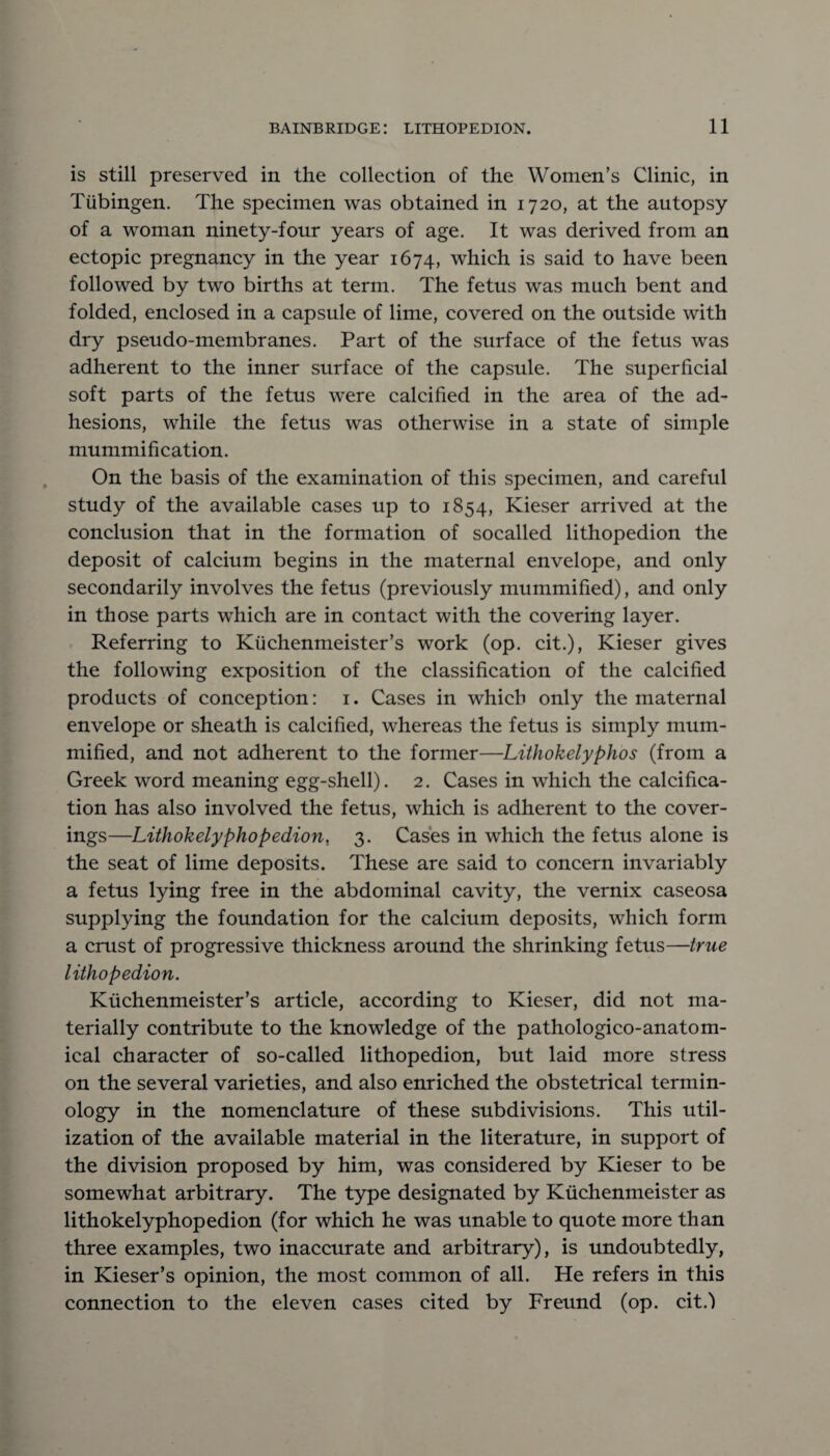 is still preserved in the collection of the Women’s Clinic, in Tubingen. The specimen was obtained in 1720, at the autopsy of a woman ninety-four years of age. It was derived from an ectopic pregnancy in the year 1674, which is said to have been followed by two births at term. The fetus was much bent and folded, enclosed in a capsule of lime, covered on the outside with dry pseudo-membranes. Part of the surface of the fetus was adherent to the inner surface of the capsule. The superficial soft parts of the fetus were calcified in the area of the ad¬ hesions, while the fetus was otherwise in a state of simple mummification. On the basis of the examination of this specimen, and careful study of the available cases up to 1854, Kieser arrived at the conclusion that in the formation of socalled lithopedion the deposit of calcium begins in the maternal envelope, and only secondarily involves the fetus (previously mummified), and only in those parts which are in contact with the covering layer. Referring to Ktichenmeister’s work (op. cit.), Kieser gives the following exposition of the classification of the calcified products of conception: 1. Cases in which only the maternal envelope or sheath is calcified, whereas the fetus is simply mum¬ mified, and not adherent to the former—Lithokelyphos (from a Greek word meaning egg-shell). 2. Cases in which the calcifica¬ tion has also involved the fetus, which is adherent to the cover¬ ings—Lithokelyphopedion, 3. Cases in which the fetus alone is the seat of lime deposits. These are said to concern invariably a fetus lying free in the abdominal cavity, the vernix caseosa supplying the foundation for the calcium deposits, which form a crust of progressive thickness around the shrinking fetus—true lithopedion. Kiichenmeister’s article, according to Kieser, did not ma¬ terially contribute to the knowledge of the pathologico-anatom- ical character of so-called lithopedion, but laid more stress on the several varieties, and also enriched the obstetrical termin¬ ology in the nomenclature of these subdivisions. This util¬ ization of the available material in the literature, in support of the division proposed by him, was considered by Kieser to be somewhat arbitrary. The type designated by Ktichenmeister as lithokelyphopedion (for which he was unable to quote more than three examples, two inaccurate and arbitrary), is undoubtedly, in Kieser’s opinion, the most common of all. He refers in this connection to the eleven cases cited by Freund (op. cit.)