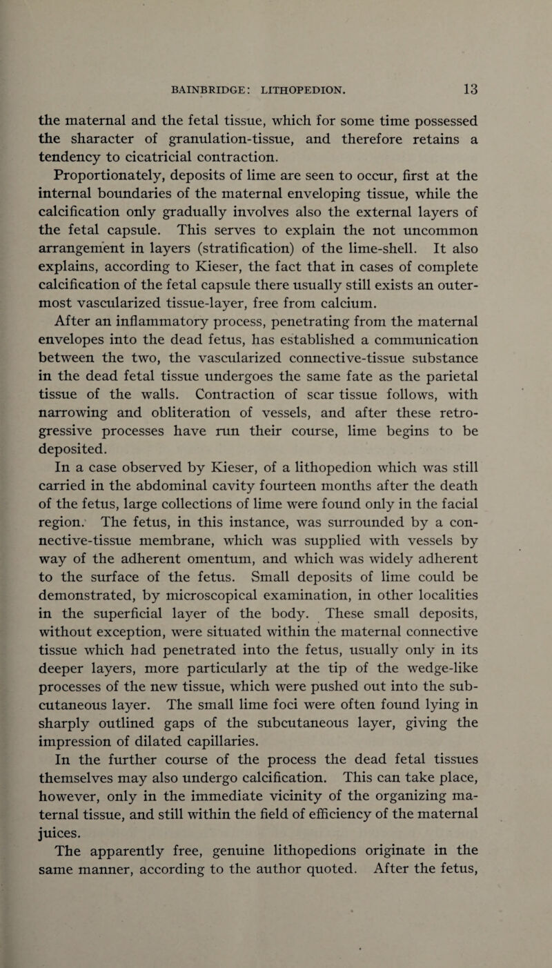 the maternal and the fetal tissue, which for some time possessed the sharacter of granulation-tissue, and therefore retains a tendency to cicatricial contraction. Proportionately, deposits of lime are seen to occur, first at the internal boundaries of the maternal enveloping tissue, while the calcification only gradually involves also the external layers of the fetal capsule. This serves to explain the not uncommon arrangement in layers (stratification) of the lime-shell. It also explains, according to Kieser, the fact that in cases of complete calcification of the fetal capsule there usually still exists an outer¬ most vascularized tissue-layer, free from calcium. After an inflammatory process, penetrating from the maternal envelopes into the dead fetus, has established a communication between the two, the vascularized connective-tissue substance in the dead fetal tissue undergoes the same fate as the parietal tissue of the walls. Contraction of scar tissue follows, with narrowing and obliteration of vessels, and after these retro¬ gressive processes have run their course, lime begins to be deposited. In a case observed by Kieser, of a lithopedion which was still carried in the abdominal cavity fourteen months after the death of the fetus, large collections of lime were found only in the facial region. The fetus, in this instance, was surrounded by a con¬ nective-tissue membrane, which was supplied with vessels by way of the adherent omentum, and which was widely adherent to the surface of the fetus. Small deposits of lime could be demonstrated, by microscopical examination, in other localities in the superficial layer of the body. These small deposits, without exception, were situated within the maternal connective tissue which had penetrated into the fetus, usually only in its deeper layers, more particularly at the tip of the wedge-like processes of the new tissue, which were pushed out into the sub¬ cutaneous layer. The small lime foci were often found lying in sharply outlined gaps of the subcutaneous layer, giving the impression of dilated capillaries. In the further course of the process the dead fetal tissues themselves may also undergo calcification. This can take place, however, only in the immediate vicinity of the organizing ma¬ ternal tissue, and still within the field of efficiency of the maternal juices. The apparently free, genuine lithopedions originate in the same manner, according to the author quoted. After the fetus,