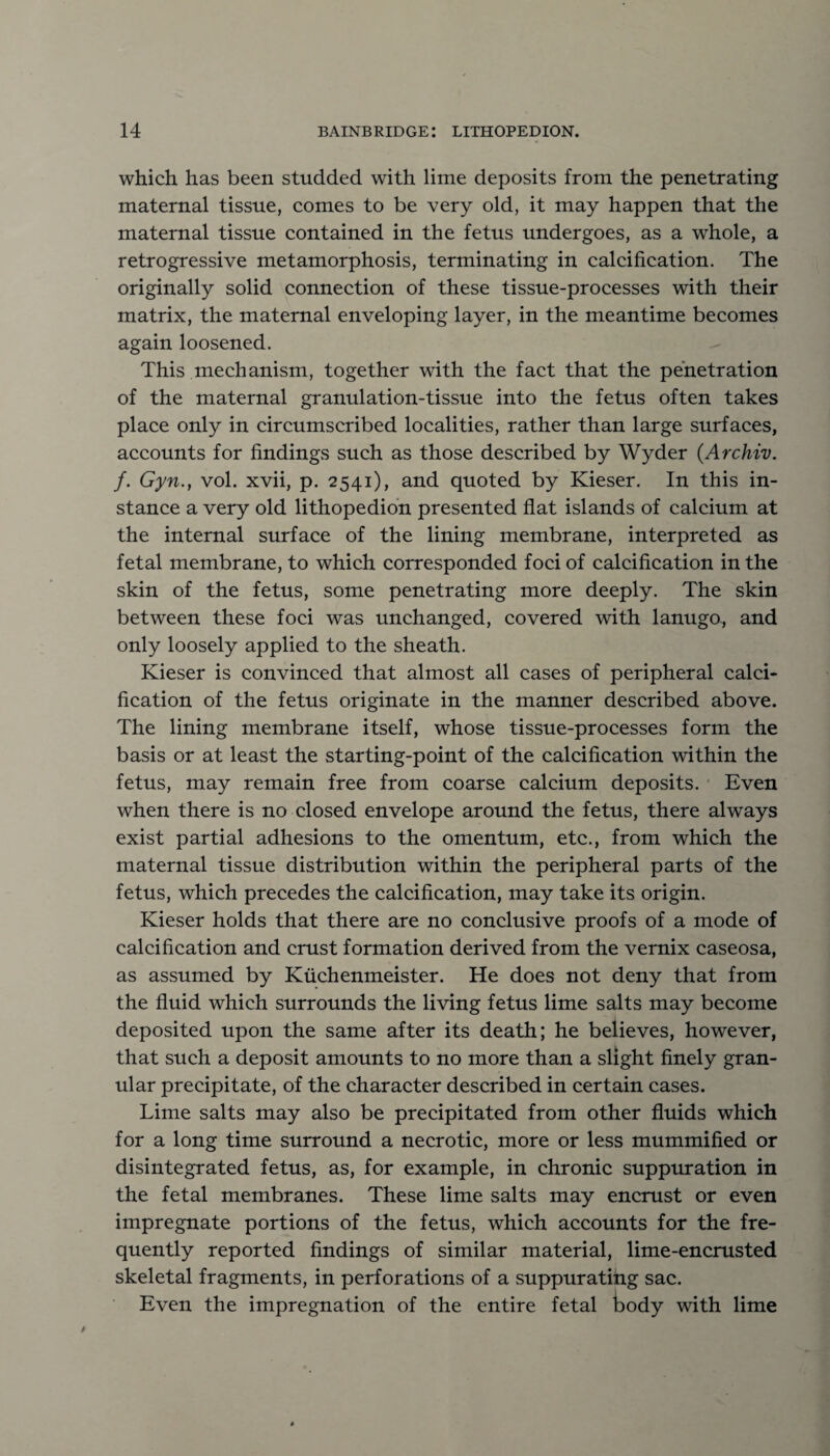 which has been studded with lime deposits from the penetrating maternal tissue, comes to be very old, it may happen that the maternal tissue contained in the fetus undergoes, as a whole, a retrogressive metamorphosis, terminating in calcification. The originally solid connection of these tissue-processes with their matrix, the maternal enveloping layer, in the meantime becomes again loosened. This mechanism, together with the fact that the penetration of the maternal granulation-tissue into the fetus often takes place only in circumscribed localities, rather than large surfaces, accounts for findings such as those described by Wyder (Archiv. f. Gyn., vol. xvii, p. 2541), and quoted by Kieser. In this in¬ stance a very old lithopedion presented flat islands of calcium at the internal surface of the lining membrane, interpreted as fetal membrane, to which corresponded foci of calcification in the skin of the fetus, some penetrating more deeply. The skin between these foci was unchanged, covered with lanugo, and only loosely applied to the sheath. Kieser is convinced that almost all cases of peripheral calci¬ fication of the fetus originate in the manner described above. The lining membrane itself, whose tissue-processes form the basis or at least the starting-point of the calcification within the fetus, may remain free from coarse calcium deposits. Even when there is no closed envelope around the fetus, there always exist partial adhesions to the omentum, etc., from which the maternal tissue distribution within the peripheral parts of the fetus, which precedes the calcification, may take its origin. Kieser holds that there are no conclusive proofs of a mode of calcification and crust formation derived from the vernix caseosa, as assumed by Kiichenmeister. He does not deny that from the fluid which surrounds the living fetus lime salts may become deposited upon the same after its death; he believes, however, that such a deposit amounts to no more than a slight finely gran¬ ular precipitate, of the character described in certain cases. Lime salts may also be precipitated from other fluids which for a long time surround a necrotic, more or less mummified or disintegrated fetus, as, for example, in chronic suppuration in the fetal membranes. These lime salts may encrust or even impregnate portions of the fetus, which accounts for the fre¬ quently reported findings of similar material, lime-encrusted skeletal fragments, in perforations of a suppurating sac. Even the impregnation of the entire fetal body with lime