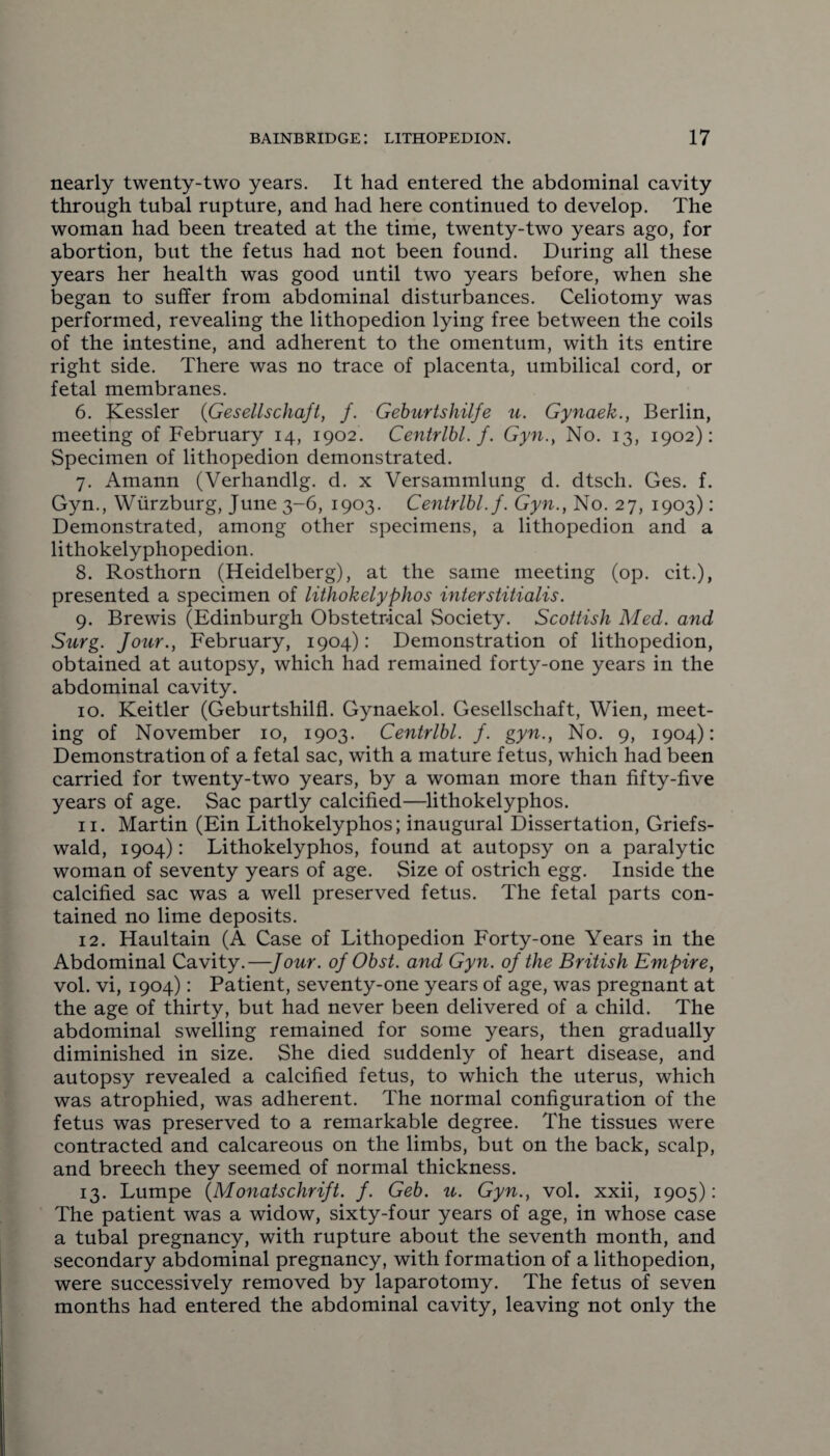 nearly twenty-two years. It had entered the abdominal cavity through tubal rupture, and had here continued to develop. The woman had been treated at the time, twenty-two years ago, for abortion, but the fetus had not been found. During all these years her health was good until two years before, when she began to suffer from abdominal disturbances. Celiotomy was performed, revealing the lithopedion lying free between the coils of the intestine, and adherent to the omentum, with its entire right side. There was no trace of placenta, umbilical cord, or fetal membranes. 6. Kessler (Gesellschaft, /. Geburtshilje u. Gynaek., Berlin, meeting of February 14, 1902. Centrlbl. f. Gyn., No. 13, 1902): Specimen of lithopedion demonstrated. 7. Amann (Verhandlg. d. x Versammlung d. dtsch. Ges. f. Gyn., Wurzburg, June 3-6, 1903. Centrlbl.f. Gyn., No. 27, 1903): Demonstrated, among other specimens, a lithopedion and a lithokelyphopedion. 8. Rosthorn (Heidelberg), at the same meeting (op. cit.), presented a specimen of lithokelyphos interstitialis. 9. Brewis (Edinburgh Obstetrical Society. Scottish Med. and Surg. Jour., February, 1904): Demonstration of lithopedion, obtained at autopsy, which had remained forty-one years in the abdominal cavity. 10. Keitler (Geburtshilfl. Gynaekol. Gesellschaft, Wien, meet¬ ing of November 10, 1903. Centrlbl. f. gyn., No. 9, 1904): Demonstration of a fetal sac, with a mature fetus, which had been carried for twenty-two years, by a woman more than fifty-five years of age. Sac partly calcified—lithokelyphos. 11. Martin (Ein Lithokelyphos; inaugural Dissertation, Griefs- wald, 1904): Lithokelyphos, found at autopsy on a paralytic woman of seventy years of age. Size of ostrich egg. Inside the calcified sac was a well preserved fetus. The fetal parts con¬ tained no lime deposits. 12. Haultain (A Case of Lithopedion Forty-one Years in the Abdominal Cavity.—Jour, oj Obst. and Gyn. oj the British Empire, vol. vi, 1904): Patient, seventy-one years of age, was pregnant at the age of thirty, but had never been delivered of a child. The abdominal swelling remained for some years, then gradually diminished in size. She died suddenly of heart disease, and autopsy revealed a calcified fetus, to which the uterus, which was atrophied, was adherent. The normal configuration of the fetus was preserved to a remarkable degree. The tissues were contracted and calcareous on the limbs, but on the back, scalp, and breech they seemed of normal thickness. 13. Lumpe (Monatschrift. J. Geb. u. Gyn., vol. xxii, 1905): The patient was a widow, sixty-four years of age, in whose case a tubal pregnancy, with rupture about the seventh month, and secondary abdominal pregnancy, with formation of a lithopedion, were successively removed by laparotomy. The fetus of seven months had entered the abdominal cavity, leaving not only the