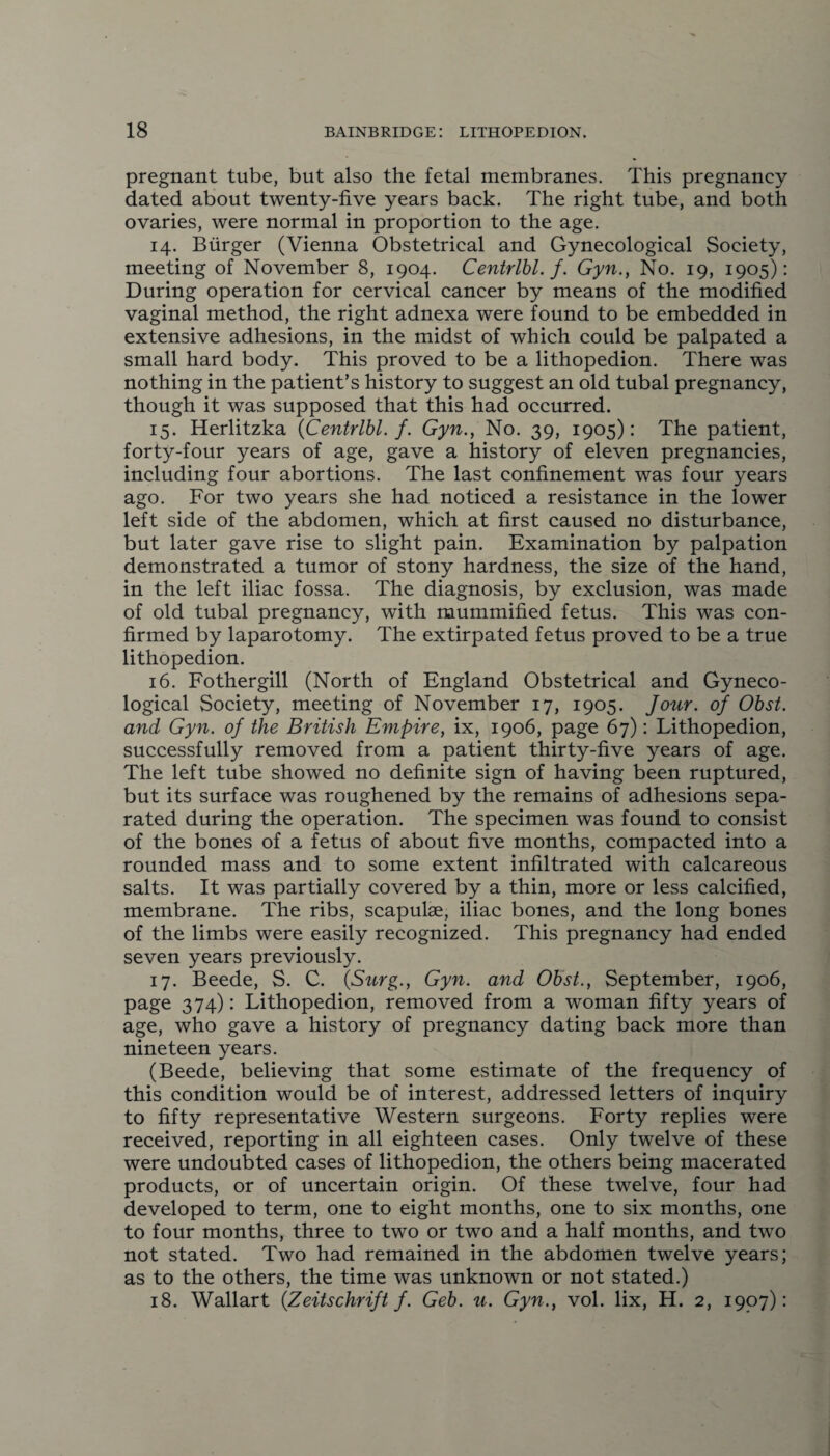 pregnant tube, but also the fetal membranes. This pregnancy dated about twenty-five years back. The right tube, and both ovaries, were normal in proportion to the age. 14. Burger (Vienna Obstetrical and Gynecological Society, meeting of November 8, 1904. Centrlbl. f. Gyn., No. 19, 1905): During operation for cervical cancer by means of the modified vaginal method, the right adnexa were found to be embedded in extensive adhesions, in the midst of which could be palpated a small hard body. This proved to be a lithopedion. There was nothing in the patient’s history to suggest an old tubal pregnancy, though it was supposed that this had occurred. 15. Herlitzka (Centrlbl. f. Gyn., No. 39, 1905): The patient, forty-four years of age, gave a history of eleven pregnancies, including four abortions. The last confinement was four years ago. For two years she had noticed a resistance in the lower left side of the abdomen, which at first caused no disturbance, but later gave rise to slight pain. Examination by palpation demonstrated a tumor of stony hardness, the size of the hand, in the left iliac fossa. The diagnosis, by exclusion, was made of old tubal pregnancy, with mummified fetus. This was con¬ firmed by laparotomy. The extirpated fetus proved to be a true lithopedion. 16. Fothergill (North of England Obstetrical and Gyneco¬ logical Society, meeting of November 17, 1905. Jour, of Obst. and Gyn. of the British Empire, ix, 1906, page 67): Lithopedion, successfully removed from a patient thirty-five years of age. The left tube showed no definite sign of having been ruptured, but its surface was roughened by the remains of adhesions sepa¬ rated during the operation. The specimen was found to consist of the bones of a fetus of about five months, compacted into a rounded mass and to some extent infiltrated with calcareous salts. It was partially covered by a thin, more or less calcified, membrane. The ribs, scapulae, iliac bones, and the long bones of the limbs were easily recognized. This pregnancy had ended seven years previously. 17. Beede, S. C. (Surg., Gyn. and Obst., September, 1906, page 374): Lithopedion, removed from a woman fifty years of age, who gave a history of pregnancy dating back more than nineteen years. (Beede, believing that some estimate of the frequency of this condition would be of interest, addressed letters of inquiry to fifty representative Western surgeons. Forty replies were received, reporting in all eighteen cases. Only twelve of these were undoubted cases of lithopedion, the others being macerated products, or of uncertain origin. Of these twelve, four had developed to term, one to eight months, one to six months, one to four months, three to two or two and a half months, and two not stated. Two had remained in the abdomen twelve years; as to the others, the time was unknown or not stated.) 18. Wallart (Zeitschrift f. Geb. u. Gyn., vol. lix, H. 2, 1907):