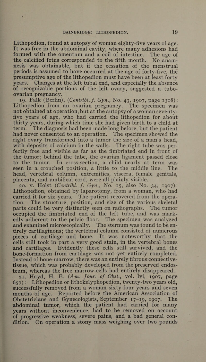Lithopedion, found at autopsy of woman eighty-five years of age. It was free in the abdominal cavity, where many adhesions had formed with the omentum and a coil of intestine. The age of the calcified fetus corresponded to the fifth month. No anam¬ nesis was obtainable, but if the cessation of the menstrual periods is assumed to have occurred at the age of forty-five, the presumptive age of the lithopedion must have been at least forty years. Changes at the left tubal end, and especially the absence of recognizable portions of the left ovary, suggested a tubo- ovarian pregnancy. 19. Falk (Berlin), {Centrlbl. f. Gyn., No. 43, 1907, page 1308): Lithopedion from an ovarian pregnancy. The specimen was not obtained at operation, but at the autopsy of a woman seventy- five years of age, who had carried the lithopedion for about thirty years, during which time she had given birth to a child at term. The diagnosis had been made long before, but the patient had never consented to an operation. The specimen showed the right ovary transformed into a tumor the size of a man’s head, with deposits of calcium in the walls. The right tube was per¬ fectly free and visible as far as the fimbriated end in front of the tumor; behind the tube, the ovarian ligament passed close to the tumor. In cross-section, a child nearly at term was seen in a crouched position, a little to the middle line. The head, vertebral column, extremities, viscera, female genitals, placenta, and umbilical cord, were all plainly visible. 20. v. Holst {Centrlbl. f. Gyn., No. 15, also No. 34, 1907): Lithopedion, obtained by laparotomy, from a woman, who had carried it for six years. The patient recovered from the opera¬ tion. The structure, position, and size of the various skeletal parts could be very distinctly seen on radiographs. The tumor occupied the fimbriated end of the left tube, and was mark¬ edly adherent to the pelvic floor. The specimen was analyzed and examined microscopically. The sternum was found to be en¬ tirely cartilaginous; the vertebral column consisted of numerous pieces of cartilage and bone. It was noteworthy that the cells still took in part a very good stain, in the vertebral bones and cartilages. Evidently these cells still survived, and the bone-formation from cartilage was not yet entirely completed. Instead of bone-marrow, there was an entirely fibrous connective- tissue, which was probably developed from the preserved endos¬ teum, whereas the free marrow-cells had entirely disappeared. 21. Hayd, H. E. {Am. Jour, of Obst., vol. lvi, 1907, page 657): Lithopedion or lithokelyphopedion, twenty-two years old, successfully removed from a woman sixty-four years and seven months of age. Reported before the American Association of Obstetricians and Gynecologists, September 17-19, 1907. The abdominal tumor, which the patient had carried for many years without inconvenience, had to be removed on account of progressive weakness, severe pains, and a bad general con¬ dition. On operation a stony mass weighing over two pounds