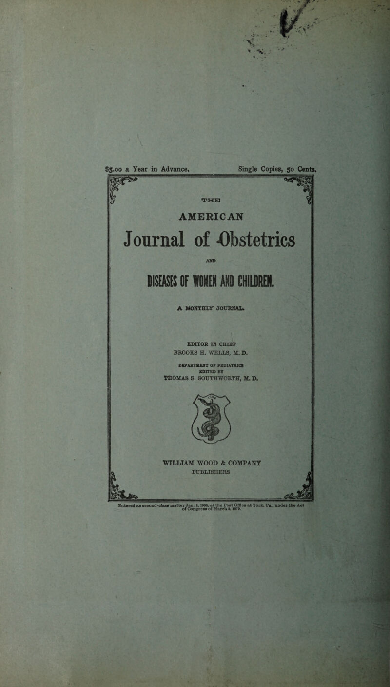 Single Copies, 50 Cents. $5.00 a Year in Advance, AMERICAN Journal of -Obstetrics AND Dim or WOMEN AND CHILDREN. A MONTHLY JOURNAL. EDITOR IN CHIEF BROOKS H. WELLS, M, D. DEPARTMENT OF PEDIATRICS EDITED BY THOMAS S. SOUTHWORTH, M. D. WILLIAM WOOD & COMPANY Entered as second-elaae matter Jan. 1. 1908. at the Post Office at York, Pa., under the Aot of Consres* ot March 3.187».