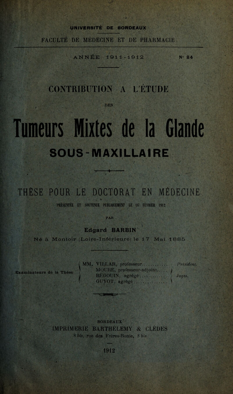 'i m BR UNIVERSITE DE BORDEAUX (qlu FACULTE DE MEDECINE ET DE PHARMACIE m v - I • :> «fil Mi . . •• ( \ ■;£. ï ' J1 A *4\ , •! •• 6>' , i\V'r « T. ' • * • r ANNEE 1911-1912 N° 84 CONTRIBUTION A LETUDE DES SOUS-MAXILLAIRE 4-' R» ■V r THÈSE POUR LE DOCTORAT EN MÉDECINE V PRÉSENTÉE ET SOUTENUE PUBLIQUEMENT LE UV FÉVRIER \M ta *•' ■»»>’. U !> ■ * f - . ’ ■ • . . ,-N v * .) . A PAR Edgard BARBIN* Né à Moritoir (Loire-Inférieure) le 17 Mai 1885 ? yf , V ; ■ . . » ,S ' , . % * * ' , ' » ■■ ■ ‘ - TT’ -—11 - — ( MM. VILLAR, professeur. Président. „ . . , . . ' MOURE, professeur-adjoint. ) Examinateurs de la These < _-_„ ’ ^ ( ) BLGOUIN, agrégé. . > Juges. f GUYOT, agrégé ... 1 • V* V& \,,i ivt * * ; 4 * 4 ,• ■ '?♦ •• ’ ;*'v. • ' ,r-,t «•;- ; ’ï ( ‘ i; ‘ '• „ V - BORDEAUX' IMPRIMERIE BARTHÉLEMY & CLÈDES 8 bis, rue des Frères-Bonie, 8 bis