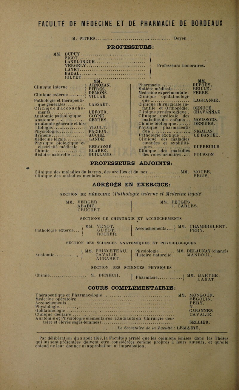 FACULTÉ DE MÉDECINE ET DE PHARMACIE DE BORDEAUX M. PITRES Doyen . PROFESSEURS: MM. DUPUY . PICOT. LANELONGUE.. VERGELY. LAYET. BADAL. JOLYET Clinique interne Clinique externe MM. ARNOZAN. PITRES. DEMONS. VILLAR. Pathologie et thérapeuti¬ que générales— '. CASSAET. Clinique d’accouche- înents. LE FOUR. Anatomie pathologique.. COYNE. Anatomie .. GENTES. Anatomie générale et his¬ tologie. V1AULT. Physiologie. PAC1ION. Hygiène. AUCHE. Médecine légale. LANDE. Physique biologique et électricité médicale.... BERGONIE Chimie. BLAREZ- Histoire naturelle. GUILLAUD. ' Professeurs honoraires. Pharmacie. Matière médicale. Médecine expérimentale. Clinique ophtalmologi¬ que . Clinique chirurgicale in¬ fantile et Orthopédie. Clinique gynécologique. Clinique médicale des maladies des enfants .. Chimie biologique.. . Physique pharmaceuti¬ que .-. Pathologie exotique. Clinique des maladies cutanées et syphiliti¬ ques.”. Clinique des maladies des voies urinaires. MM. DUPOUY. BEILLE. FERRE. LAGRANGE. DENUCÉ. CHAVANNAZ. MOUSSOUS. DENIGES. SIG A LAS LE DANTEC. DUBREUILH POUSSON PROFESSEURS ADJOINTS: Clinique des maladies du larynx, des oreilles et du nez.MM. MOURE. Clinique des maladies mentales .... REGIS. AGRÉGÉS EN EXERCICE: section de médecine (Pathologie interne et Médecine légale) MM. VERGER ABADIE. CRUCIIET. MM. PETGES. J. CARLES. SECTIONS DE CHIRURGIE ET ACCOUCHEMENTS [ MM. VENOT. Pathologie externe... < GUYOT. ROCHER. Accouchements... .j pj?R^MBRELEN1 . SECTION DES SCIENCES ANATOMIQUES ET PHYSIOLOGIQUES Anatomie. I MM. PRINCETEAU. CA VA LIE. I AUBARET. Physiologie. MM. DELAUNAY(chargé) Histoire naturelle.. MANDOUL. SECTION DES SCIENCES PHYSIQUES Chimie M. BENECII. Pharmacie MM. BaRTIIE. LABAT. COURS COMPLÉMENTAIRES: Thérapeutique et Pharmacologie. MM. MONGOUR. Médecine opératoire. BEGOÙ1N. Accouchements. PERY. Physiologie.4. N... Ophtalmologie. CABANNES. Clinique dentaire. CAVALIE. Anatomie et Physiologie élémentaires (Etudiants en Chirurgie den¬ taire et élèves sages-femmes)...... SELLIER. Le Secrétaire de la Faculté : LEMAIRE. Par délibération du 5 août 1879, la Faculté a arrêté que les opinions émises dans les Thèses qui lui sont présentées doivent être considérées comme propres à leurs auteurs, et qu’elle entend ne leur donner ni approbation ni improbation.