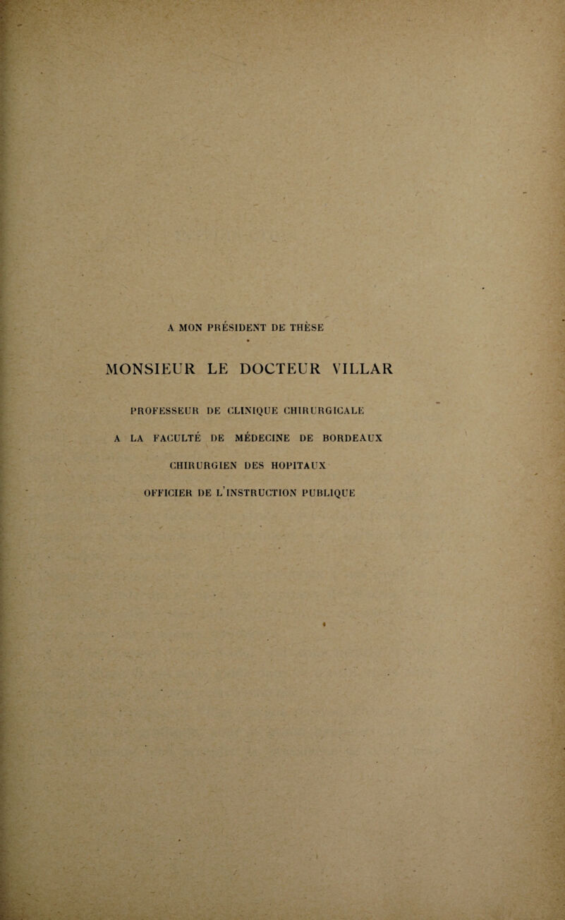 A MON PRÉSIDENT DE THÈSE MONSIEUR LE DOCTEUR VI LL A R PROFESSEUR DE CLINIQUE CHIRURGICALE A LA FACULTÉ DE MÉDECINE DE BORDEAUX CHIRURGIEN DES HOPITAUX OFFICIER DE L INSTRUCTION PUBLIQUE