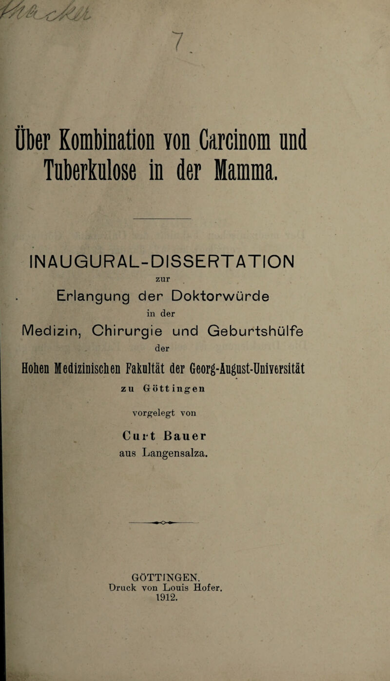 Über Kombination von Carcinom nnd Tuberkulose in der Mamma. INAUGURAL-DISSERT ATION zur Erlangung der Doktorwürde in der Medizin, Chirurgie und Geburtshülfe der Hohen Medizinischen Faknltät der Georg-Äugust-Universität zu Göttingen vorgelegt von Curt Bauer aus Langensalza. GÖTTINGEN. Druck von Louis Hofer.