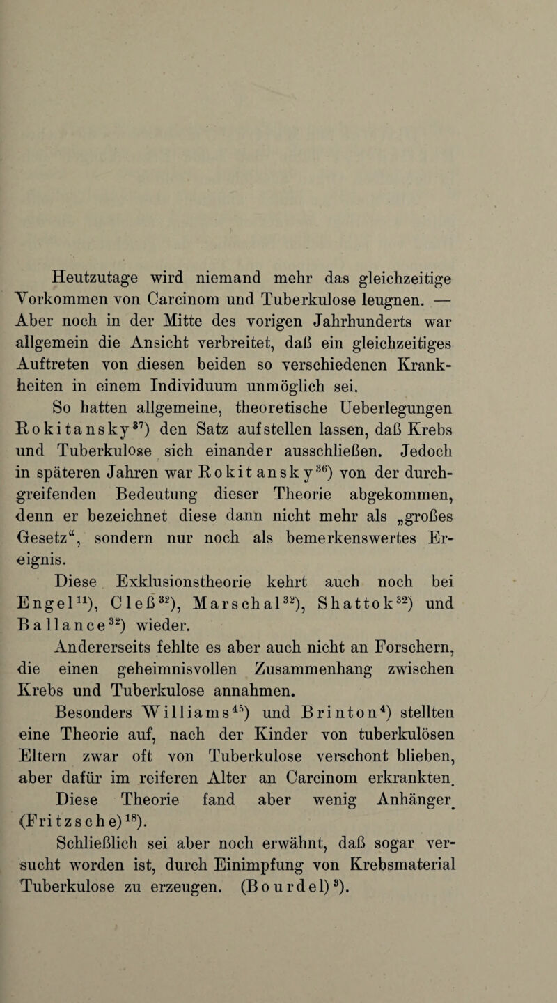 Heutzutage wird niemand mehr das gleichzeitige Yorkommen von Carcinom und Tuberkulose leugnen. — Aber noch in der Mitte des vorigen Jahrhunderts war allgemein die Ansicht verbreitet, daß ein gleichzeitiges Auftreten von diesen beiden so verschiedenen Krank¬ heiten in einem Individuum unmöglich sei. So hatten allgemeine, theoretische Ueberlegungen Rokitansky37) den Satz auf stellen lassen, daß Krebs und Tuberkulose sich einander ausschließen. Jedoch in späteren Jahren war Rokit ansk y36) von der durch¬ greifenden Bedeutung dieser Theorie abgekommen, denn er bezeichnet diese dann nicht mehr als „großes Gesetz“, sondern nur noch als bemerkenswertes Er¬ eignis. Diese Exklusionstheorie kehrt auch noch bei Engel11), Cleß3*), Marschal32), Shattok82) und B a 11 a n c e32) wieder. Andererseits fehlte es aber auch nicht an Forschern, die einen geheimnisvollen Zusammenhang zwischen Krebs und Tuberkulose annahmen. Besonders Williams4*) und Brinton4) stellten eine Theorie auf, nach der Kinder von tuberkulösen Eltern zwar oft von Tuberkulose verschont blieben, aber dafür im reiferen Alter an Carcinom erkrankten. Diese Theorie fand aber wenig Anhänge^ (Fritz sehe)18). Schließlich sei aber noch erwähnt, daß sogar ver¬ sucht worden ist, durch Einimpfung von Krebsmaterial Tuberkulose zu erzeugen. (B o u r d e 1)3).
