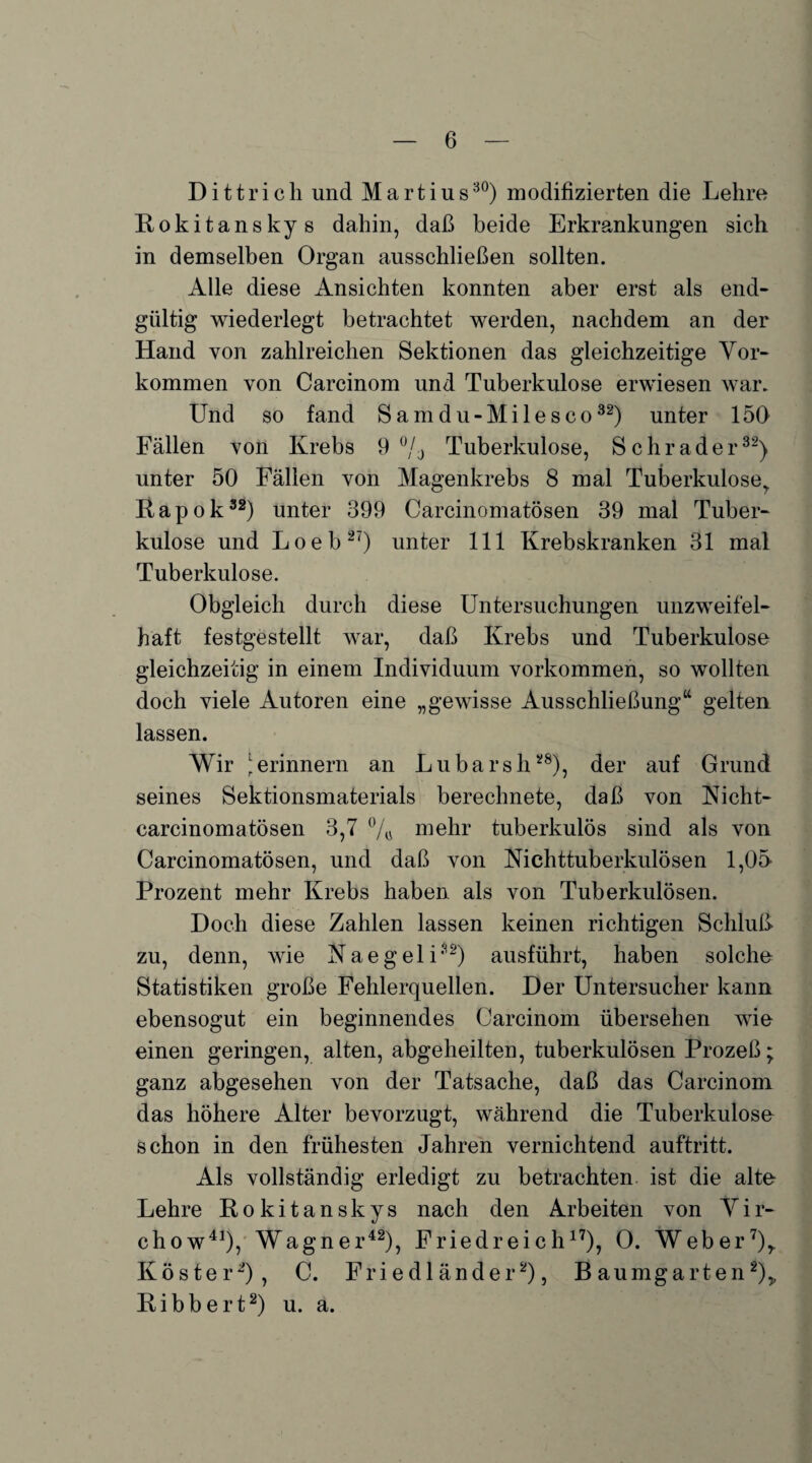 D i 11 r i c h und M a r t i u s30) modifizierten die Lehre Rokitanskys dahin, daß beide Erkrankungen sich in demselben Organ ausschließen sollten. Alle diese Ansichten konnten aber erst als end¬ gültig wiederlegt betrachtet werden, nachdem an der Hand von zahlreichen Sektionen das gleichzeitige Vor¬ kommen von Carcinom und Tuberkulose erwiesen war. LTnd so fand Samdu-Milesco32) unter 150 Fällen von Krebs 9% Tuberkulose, Schräder32) unter 50 Fällen von Magenkrebs 8 mal Tuberkuloser Rapok32) unter 399 Carcinomatösen 39 mal Tuber¬ kulose und Loeb27) unter 111 Krebskranken 31 mal Tuberkulose. Obgleich durch diese Untersuchungen unzweifel¬ haft festgestellt war, daß Krebs und Tuberkulose gleichzeitig in einem Individuum Vorkommen, so wollten doch viele Autoren eine „gewisse Ausschließung“ gelten lassen. Wir 1 erinnern an Lubarsh28), der auf Grund seines Sektionsmaterials berechnete, daß von Nicht- carcinomatösen 3,7 % mehr tuberkulös sind als von Carcinomatösen, und daß von Nichttuberkulösen 1,05 Prozent mehr Krebs haben als von Tuberkulösen. Doch diese Zahlen lassen keinen richtigen Schluß zu, denn, wie Naegeli32) ausführt, haben solche Statistiken große Fehlerquellen. Der Untersucher kann ebensogut ein beginnendes Carcinom übersehen wie einen geringen, alten, abgeheilten, tuberkulösen Prozeß; ganz abgesehen von der Tatsache, daß das Carcinom das höhere Alter bevorzugt, während die Tuberkulose schon in den frühesten Jahren vernichtend auftritt. Als vollständig erledigt zu betrachten ist die alte Lehre Rokitanskys nach den Arbeiten von Vir- chow41), Wagner42), Friedreich17), 0. Weber7),. Köster2), C. Friedländer2), Baumgarten2), R i b b e r t2) u. a.