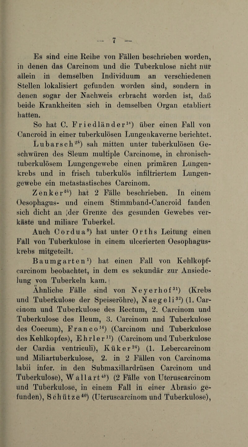 Es sind eine Reihe von Fällen beschrieben worden, in denen das Carcinom und die Tuberkulose nicht nur allein in demselben Individuum an verschiedenen Stellen lokalisiert gefunden worden sind, sondern in denen sogar der Nachweis erbracht worden ist, daß beide Krankheiten sich in demselben Organ etabliert hatten. So hat C. Fr iedlän der111) über einen Fall von Cancroid in einer tuberkulösen Lungenkaverne berichtet. Lubarsch2*) sah mitten unter tuberkulösen Ge¬ schwüren des Sleum multiple Carcinome, in chronisch¬ tuberkulösem Lungengewebe einen primären Lungen¬ krebs und in frisch tuberkulös infiltriertem Lungen¬ gewebe ein metastastisches Carcinom. Zenker4*’) hat 2 Fälle beschrieben. In einem Oesophagus- und einem Stimmband-Cancroid fanden sich dicht an ;der Grenze des gesunden Gewebes ver¬ käste und miliare Tuberkel. Auch Cordua8) hat unter Orths Leitung einen Fall von Tuberkulose in einem ulcerierten Oesophagus- krebs mitgeteilt. Baumgarten1) hat einen Fall von Kehlkopf- carcinom beobachtet, in dem es sekundär zur Ansiede¬ lung von Tuberkeln kam.; Ähnliche Fälle sind von N e y e r h o f31) (Krebs und Tuberkulose der Speiseröhre), Naegeli32) (1. Car¬ cinom und Tuberkulose des Rectum, 2. Carcinom und Tuberkulose des Ileum, 3. Carcinom nnd Tuberkulose des Coecum), Franco14) (Carcinom und Tuberkulose des Kehlkopfes), E h r 1 e r n) (Carcinom und Tuberkulose der Cardia ventriculi), Küker24) (1. Lebercarcinom und Miliartuberkulose, 2. in 2 Fällen von Carcinoma labii infer. in den Submaxillardrüsen Carcinom und Tuberkulose), Wallart45') (2 Fälle von Uteruscarcinom und Tuberkulose, in einem Fall in einer Abrasio ge¬ funden), Schütze40) (Uteruscarcinom und Tuberkulose),