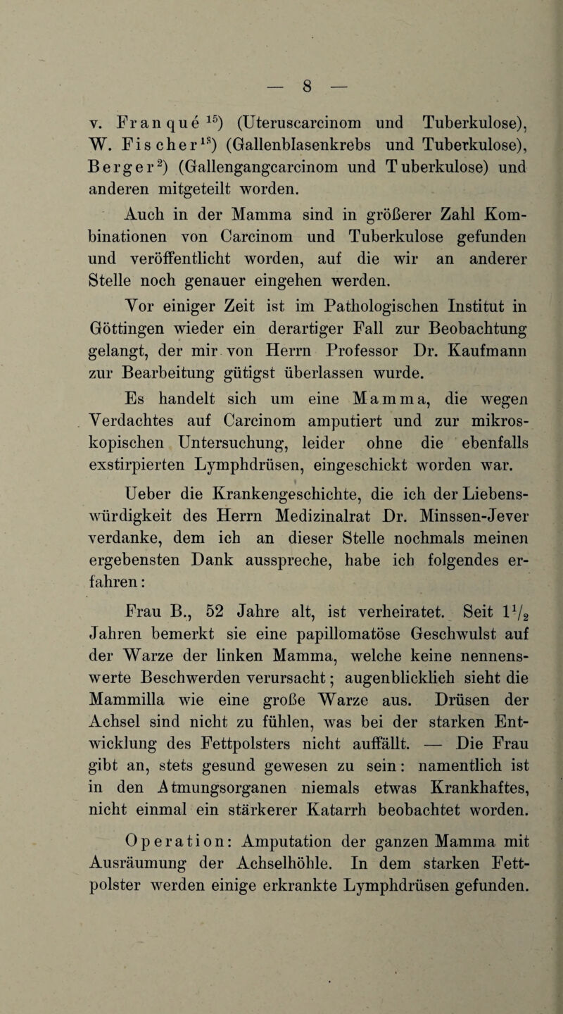 v. Franque15) (Uteruscarcinom und Tuberkulose), W. Fischer18) (Gallenblasenkrebs und Tuberkulose), Berger2) (Gallengangcarcinom und Tuberkulose) und anderen mitgeteilt worden. Auch in der Mamma sind in größerer Zahl Kom¬ binationen von Carcinom und Tuberkulose gefunden und veröffentlicht worden, auf die wir an anderer Stelle noch genauer eingehen werden. Vor einiger Zeit ist im Pathologischen Institut in Göttingen wieder ein derartiger Fall zur Beobachtung gelangt, der mir von Herrn Professor Dr. Kaufmann zur Bearbeitung gütigst überlassen wurde. Es handelt sich um eine Mamma, die wegen Verdachtes auf Carcinom amputiert und zur mikros¬ kopischen Untersuchung, leider ohne die ebenfalls exstirpierten Lymphdrüsen, eingeschickt worden war. Ueber die Krankengeschichte, die ich der Liebens¬ würdigkeit des Herrn Medizinalrat JDr. Minssen-Jever verdanke, dem ich an dieser Stelle nochmals meinen ergebensten Dank ausspreche, habe ich folgendes er¬ fahren : Frau B., 52 Jahre alt, ist verheiratet. Seit D/2 Jahren bemerkt sie eine papillomatöse Geschwulst auf der Warze der linken Mamma, welche keine nennens¬ werte Beschwerden verursacht; augenblicklich sieht die Mammilla wie eine große Warze aus. Drüsen der Achsel sind nicht zu fühlen, was bei der starken Ent¬ wicklung des Fettpolsters nicht auffällt. — Die Frau gibt an, stets gesund gewesen zu sein: namentlich ist in den Atmungsorganen niemals etwas Krankhaftes, nicht einmal ein stärkerer Katarrh beobachtet worden. Operation: Amputation der ganzen Mamma mit Ausräumung der Achselhöhle. In dem starken Fett¬ polster werden einige erkrankte Lymphdrüsen gefunden.