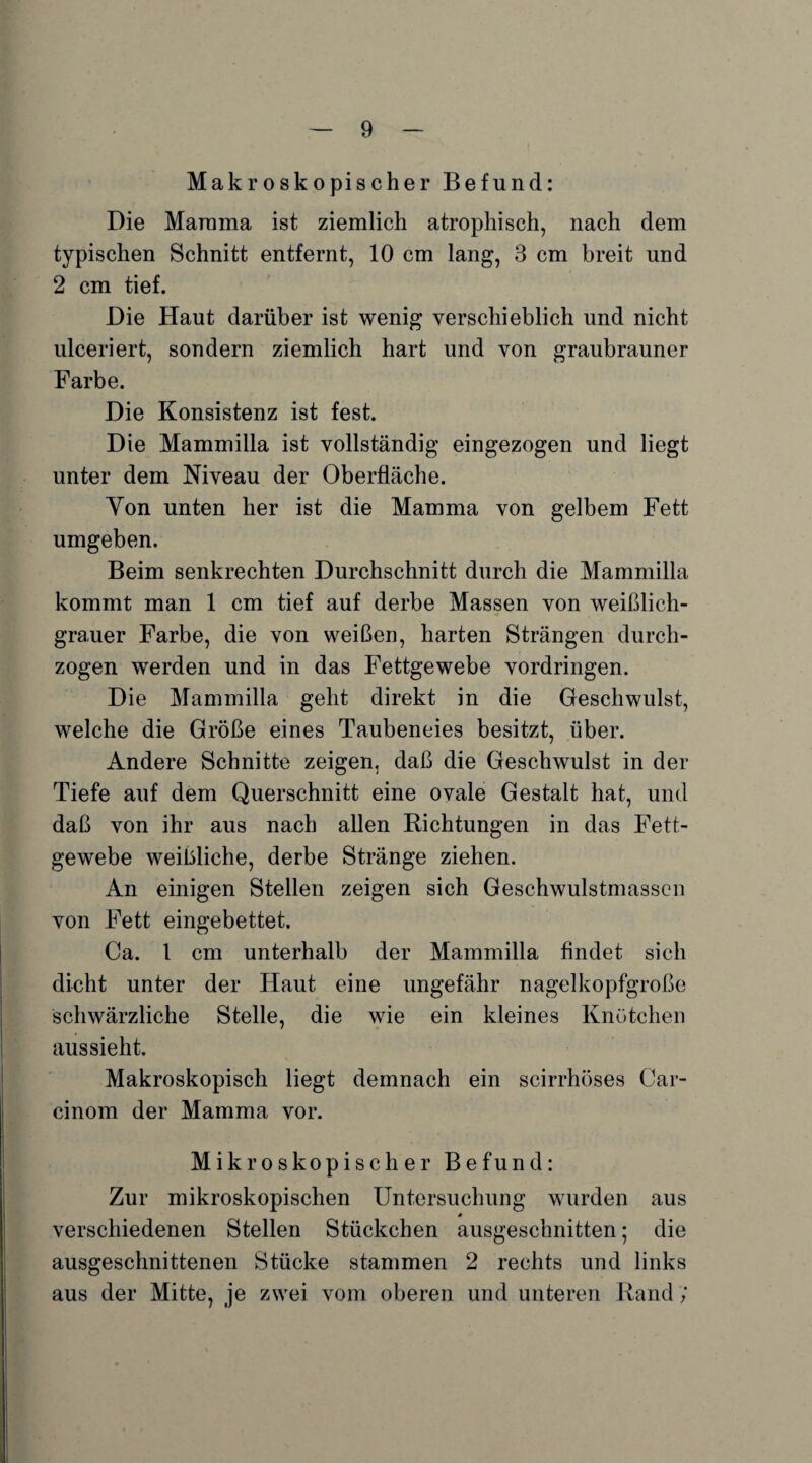 Makroskopischer Befund: Die Marama ist ziemlich atrophisch, nach dem typischen Schnitt entfernt, 10 cm lang, 3 cm breit und 2 cm tief. Die Haut darüber ist wenig verschieblich und nicht ulceriert, sondern ziemlich hart und von graubrauner Farbe. Die Konsistenz ist fest. Die Mammilla ist vollständig eingezogen und liegt unter dem Niveau der Oberfläche. Yon unten her ist die Mamma von gelbem Fett umgeben. Beim senkrechten Durchschnitt durch die Mammilla kommt man 1 cm tief auf derbe Massen von weißlich¬ grauer Farbe, die von weißen, harten Strängen durch¬ zogen werden und in das Fettgewebe Vordringen. Die Mammilla geht direkt in die Geschwulst, welche die Größe eines Taubeneies besitzt, über. Andere Schnitte zeigen, daß die Geschwulst in der Tiefe auf dem Querschnitt eine ovale Gestalt hat, und daß von ihr aus nach allen Richtungen in das Fett¬ gewebe weißliche, derbe Stränge ziehen. An einigen Stellen zeigen sich Geschwulstmassen von Fett eingebettet. Ca. 1 cm unterhalb der Mammilla findet sich dicht unter der Haut eine ungefähr nagelkopfgroße schwärzliche Stelle, die wie ein kleines Knötchen aus sieht. Makroskopisch liegt demnach ein scirrhöses Car¬ einom der Mamma vor. Mikroskopischer Befund: Zur mikroskopischen Untersuchung wurden aus verschiedenen Stellen Stückchen ausgeschnitten; die ausgeschnittenen Stücke stammen 2 rechts und links aus der Mitte, je zwei vom oberen und unteren Rand;